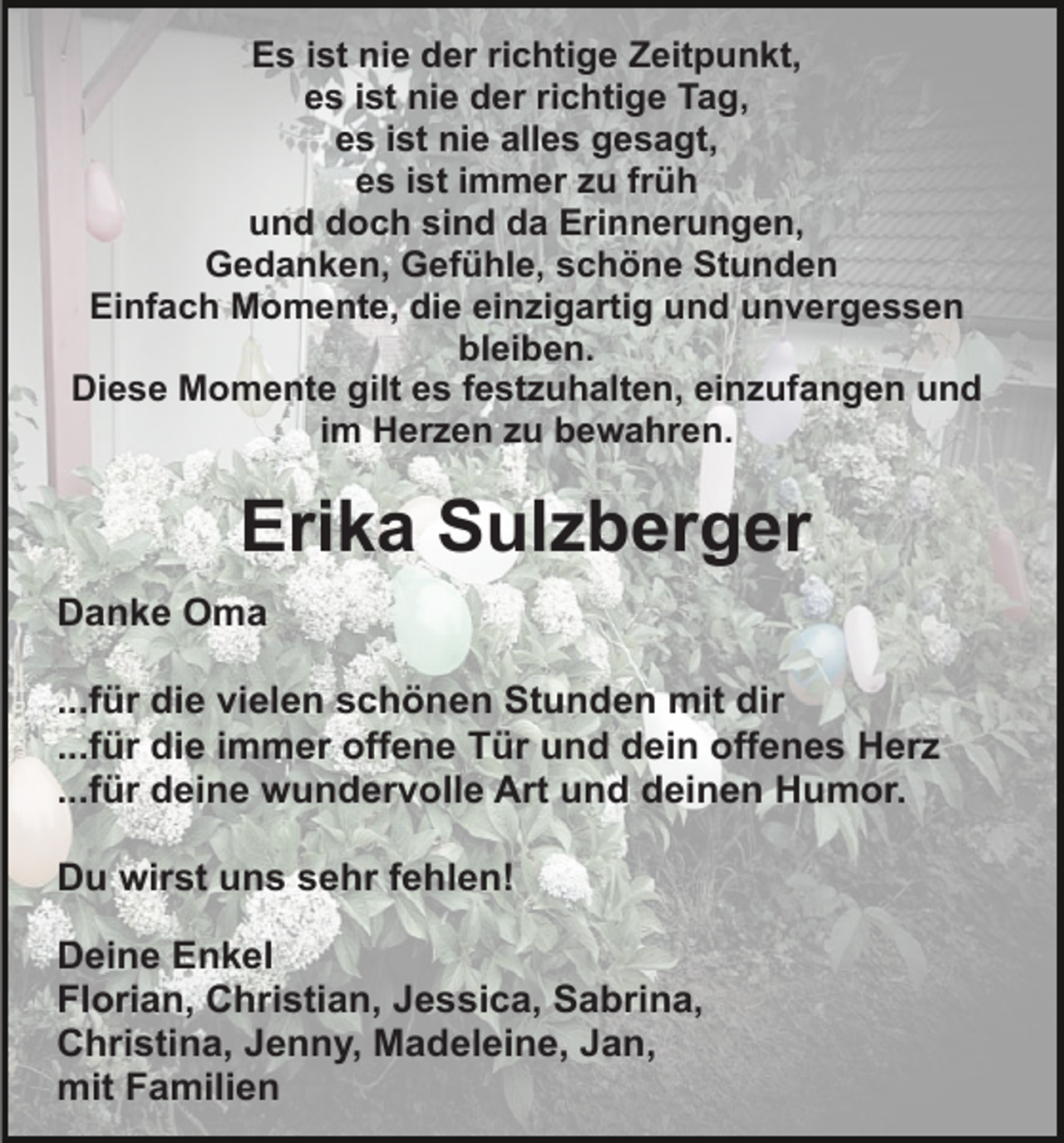 <p>Es ist nie der richtige Zeitpunkt,<br />es ist nie der richtige Tag,<br />es ist nie alles gesagt,<br />es ist immer zu früh<br />und doch sind da Erinnerungen,<br />Gedanken, Gefühle, schöne Stunden<br />Einfach Momente, die einzigartig und unvergessen<br />bleiben.<br />Diese Momente gilt es festzuhalten, einzufangen und<br />im Herzen zu bewahren.</p><p>Erika Sulzberger<br />Danke Oma<br />...für die vielen schönen Stunden mit dir<br />...für die immer offene Tür und dein offenes Herz<br />...für deine wundervolle Art und deinen Humor.<br />Du wirst uns sehr fehlen!<br />Deine Enkel<br />Florian, Christian, Jessica, Sabrina,<br />Christina, Jenny, Madeleine, Jan,<br />mit Familien</p>