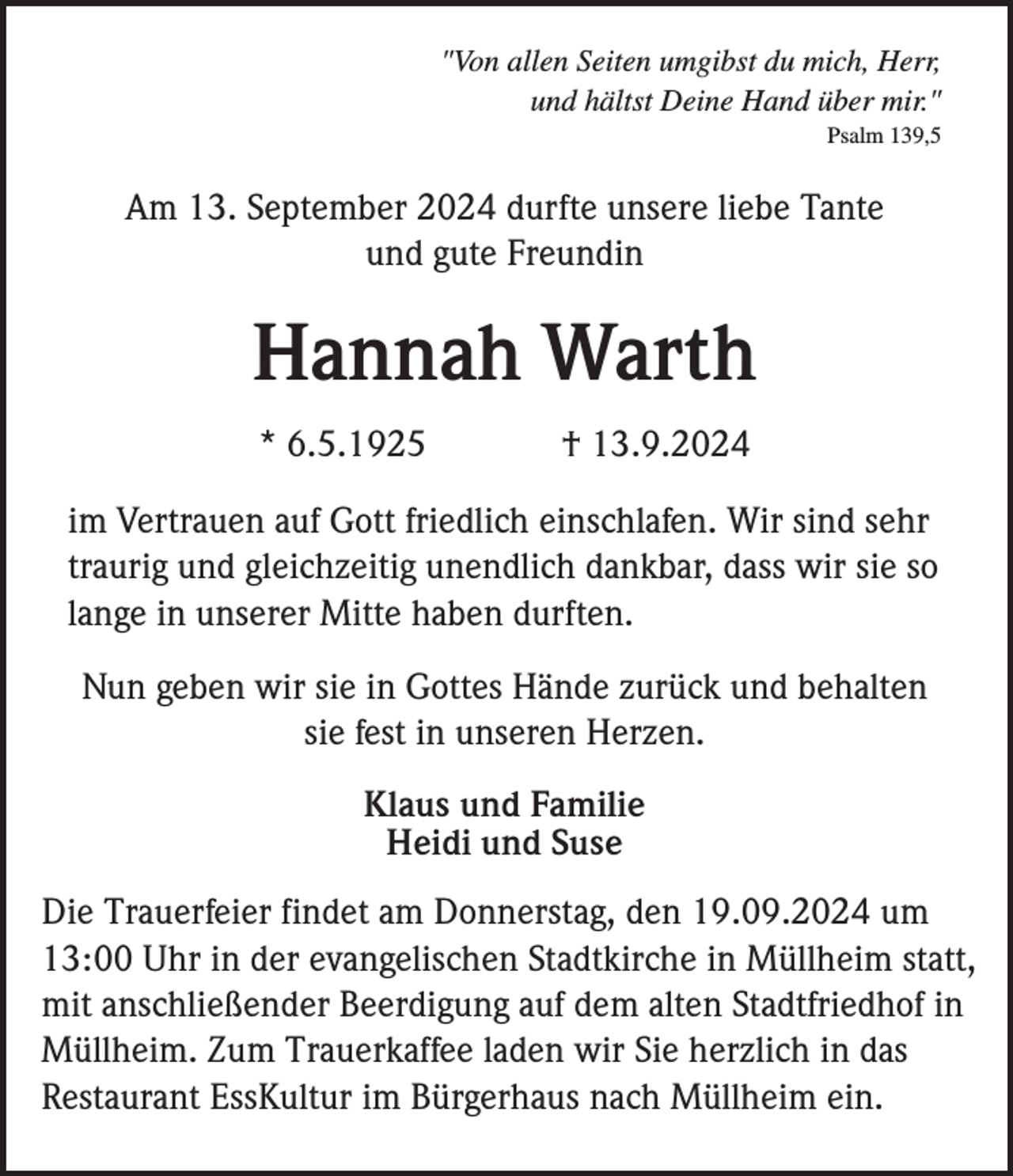 <p>"Von allen Seiten umgibst du mich, Herr,<br />und hältst Deine Hand über mir."<br />Psalm 139,5</p><p>Am 13. September 2024 durfte unsere liebe Tante<br />und gute Freundin</p><p>Hannah Warth<br />* 6.5.1925</p><p>† 13.9.2024</p><p>im Vertrauen auf Gott friedlich einschlafen. Wir sind sehr<br />traurig und gleichzeitig unendlich dankbar, dass wir sie so<br />lange in unserer Mitte haben durften.<br />Nun geben wir sie in Gottes Hände zurück und behalten<br />sie fest in unseren Herzen.<br />Klaus und Familie<br />Heidi und Suse<br />Die Trauerfeier findet am Donnerstag, den 19.09.2024 um<br />13:00 Uhr in der evangelischen Stadtkirche in Müllheim statt,<br />mit anschließender Beerdigung auf dem alten Stadtfriedhof in<br />Müllheim. Zum Trauerkaffee laden wir Sie herzlich in das<br />Restaurant EssKultur im Bürgerhaus nach Müllheim ein.</p>