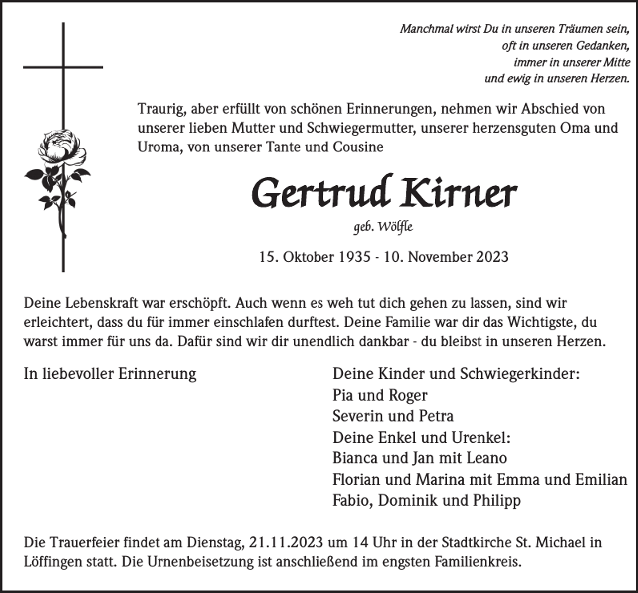 <p>Manchmal wirst Du in unseren Träumen sein,<br />oft in unseren Gedanken,<br />immer in unserer Mitte<br />und ewig in unseren Herzen.</p><p>Traurig, aber erfüllt von schönen Erinnerungen, nehmen wir Abschied von<br />unserer lieben Mutter und Schwiegermutter, unserer herzensguten Oma und<br />Uroma, von unserer Tante und Cousine</p><p>Gertrud Kirner<br />geb. Wölfle</p><p>15. Oktober 1935 - 10. November 2023<br />Deine Lebenskraft war erschöpft. Auch wenn es weh tut dich gehen zu lassen, sind wir<br />erleichtert, dass du für immer einschlafen durftest. Deine Familie war dir das Wichtigste, du<br />warst immer für uns da. Dafür sind wir dir unendlich dankbar - du bleibst in unseren Herzen.</p><p>In liebevoller Erinnerung</p><p>Deine Kinder und Schwiegerkinder:<br />Pia und Roger<br />Severin und Petra<br />Deine Enkel und Urenkel:<br />Bianca und Jan mit Leano<br />Florian und Marina mit Emma und Emilian<br />Fabio, Dominik und Philipp</p><p>Die Trauerfeier findet am Dienstag, 21.11.2023 um 14 Uhr in der Stadtkirche St. Michael in<br />Löffingen statt. Die Urnenbeisetzung ist anschließend im engsten Familienkreis.</p>
