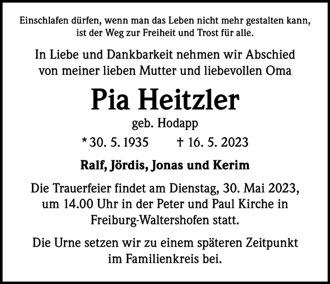 <p>Einschlafen dürfen, wenn man das Leben nicht mehr gestalten kann,<br />ist der Weg zur Freiheit und Trost für alle.</p><p>In Liebe und Dankbarkeit nehmen wir Abschied<br />von meiner lieben Mutter und liebevollen Oma</p><p>Pia Heitzler</p><p>geb. Hodapp<br />* 30. 5. 1935 † 16. 5. 2023<br />Ralf, Jördis, Jonas und Kerim<br />Die Trauerfeier findet am Dienstag, 30. Mai 2023,<br />um 14.00 Uhr in der Peter und Paul Kirche in<br />Freiburg-Waltershofen statt.<br />Die Urne setzen wir zu einem späteren Zeitpunkt<br />im Familienkreis bei.</p>