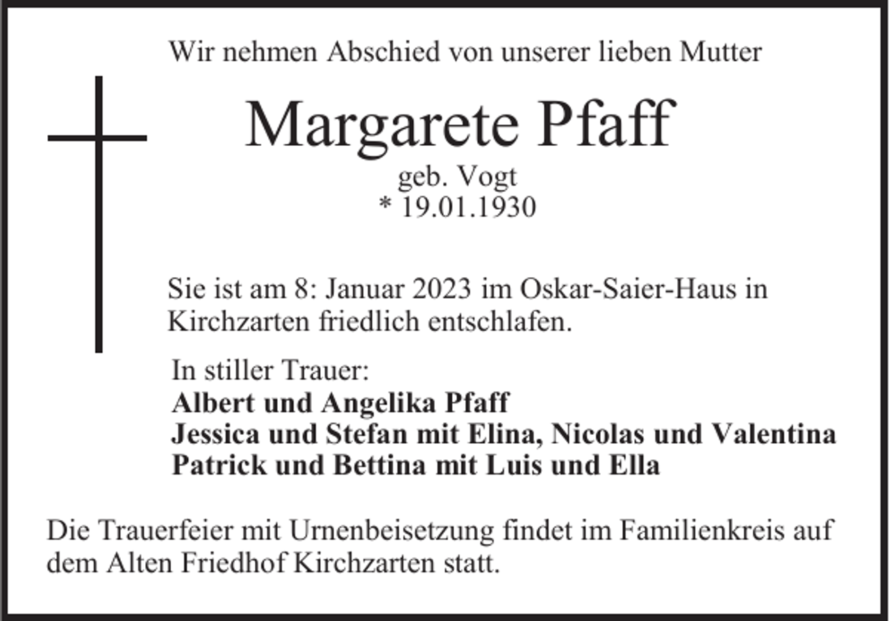 <p>Wir nehmen Abschied von unserer lieben Mutter</p><p>Margarete Pfaff<br />geb. Vogt<br />* 19.01.1930</p><p>Sie ist am 8: Januar 2023 im Oskar-Saier-Haus in<br />Kirchzarten friedlich entschlafen.</p><p>In stiller Trauer:<br />Albert und Angelika Pfaff<br />Jessica und Stefan mit Elina, Nicolas und Valentina<br />Patrick und Bettina mit Luis und Ella<br />Die Trauerfeier mit Urnenbeisetzung findet im Familienkreis auf<br />dem Alten Friedhof Kirchzarten statt.</p>
