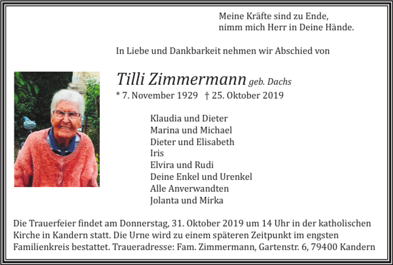 <p>Meine Kräfte sind zu Ende,<br />nimm mich Herr in Deine Hände.<br />In Liebe und Dankbarkeit nehmen wir Abschied von</p><p>Tilli Zimmermann geb. Dachs<br />* 7. November 1929 † 25. Oktober 2019<br />Klaudia und Dieter<br />Marina und Michael<br />Dieter und Elisabeth<br />Iris<br />Elvira und Rudi<br />Deine Enkel und Urenkel<br />Alle Anverwandten<br />Jo<br />lanta und Mirka<br />Die Trauerfeier findet am Donnerstag, 31. Oktober 2019 um 14 Uhr in der katholischen<br />Kirche in Kandern statt. Die Urne wird zu einem späteren Zeitpunkt im engsten<br />Familienkreis bestattet. Traueradresse: Fam. Zimmermann, Gartenstr. 6, 79400 Kandern</p>