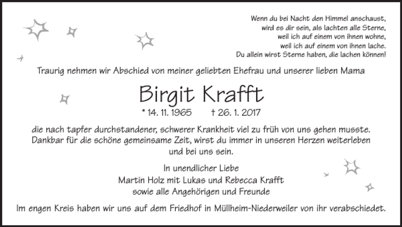 <p>Wenn du bei Nacht den Himmel anschaust,<br />wird es dir sein, als lachten alle Sterne,<br />weil ich auf einem von ihnen wohne,<br />weil ich auf einem von ihnen lache.<br />Du allein wirst Sterne haben, die lachen können!</p><p>Traurig nehmen wir Abschied von meiner geliebten Ehefrau und unserer lieben Mama</p><p>Birgit Krafft<br />* 14. 11. 1965 † 26. 1. 2017</p><p>die nach tapfer durchstandener, schwerer Krankheit viel zu früh von uns gehen musste.<br />Dankbar für die schöne gemeinsame Zeit, wirst du immer in unseren Herzen weiterleben<br />und bei uns sein.<br />In unendlicher Liebe<br />Martin Holz mit Lukas und Rebecca Krafft<br />sowie alle Angehörigen und Freunde<br />Im engen Kreis haben wir uns auf dem Friedhof in Müllheim-Niederweiler von ihr verabschiedet.</p>