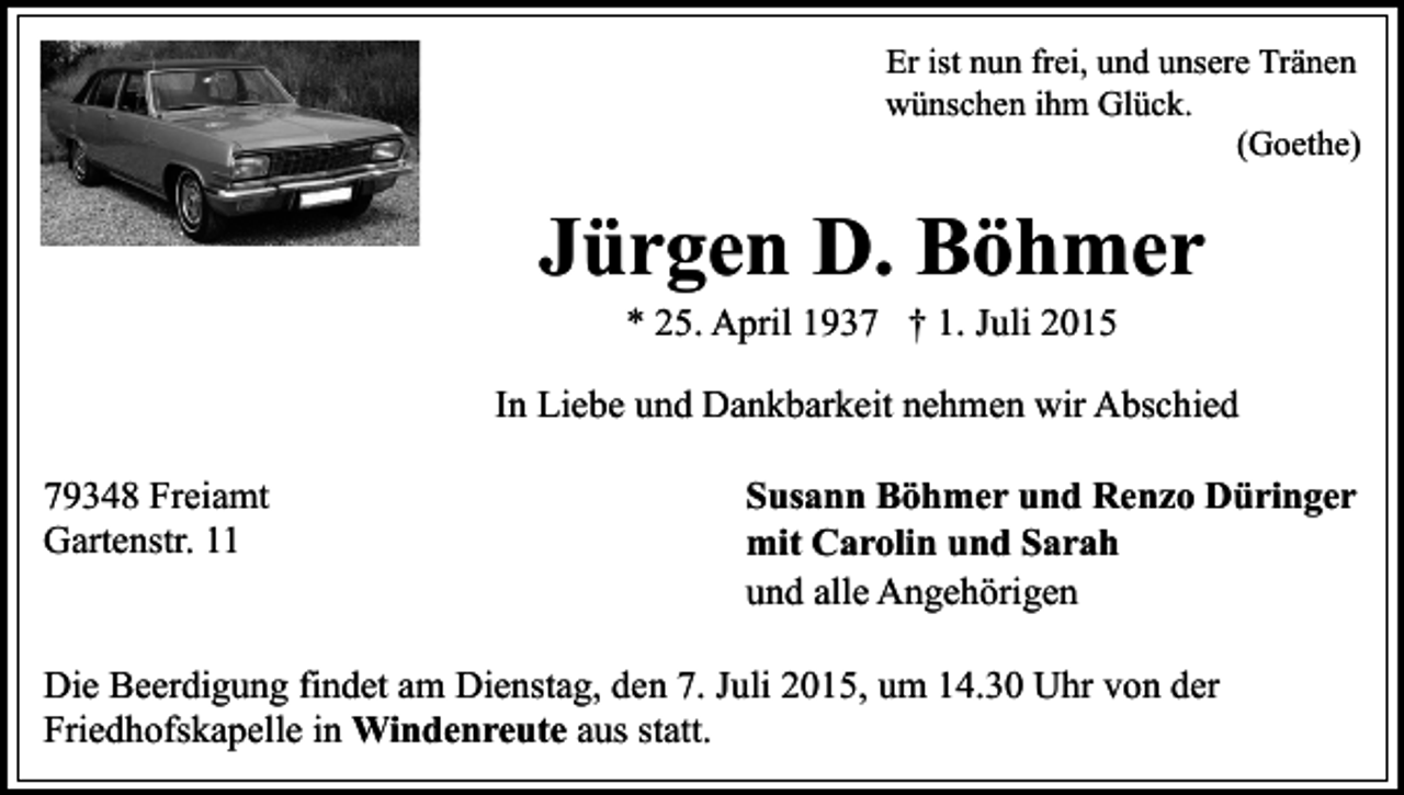 <p>Er ist nun frei, und unsere Tränen<br />wünschen ihm Glück.<br />(Goethe)</p><p>Jürgen D. Böhmer<br />* 25. April 1937 † 1. Juli 2015</p><p>In Liebe und Dankbarkeit nehmen wir Abschied<br />79348 Freiamt<br />Gartenstr. 11</p><p>Susann Böhmer und Renzo Düringer<br />mit Carolin und Sarah<br />und alle Angehörigen</p><p>Die Beerdigung findet am Dienstag, den 7. Juli 2015, um 14.30 Uhr von der<br />Friedhofskapelle in Windenreute aus statt.</p>