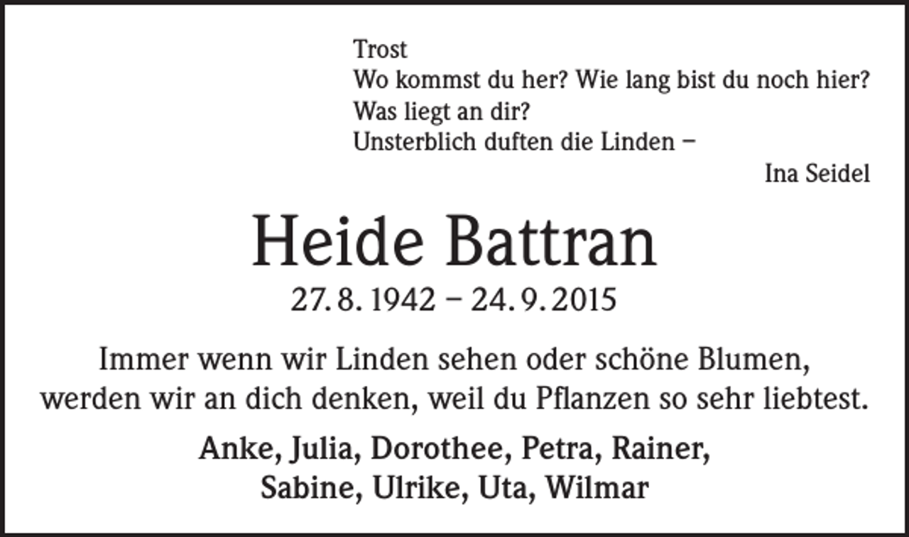 <p>Trost<br />Wo kommst du her? Wie lang bist du noch hier?<br />Was liegt an dir?<br />Unsterblich duften die Linden –</p><p>Ina Seidel</p><p>Heide Battran<br />27. 8. 1942 – 24. 9. 2015</p><p>Immer wenn wir Linden sehen oder schöne Blumen,<br />werden wir an dich denken, weil du Pflanzen so sehr liebtest.<br />Anke, Julia, Dorothee, Petra, Rainer,<br />Sabine, Ulrike, Uta, Wilmar</p>