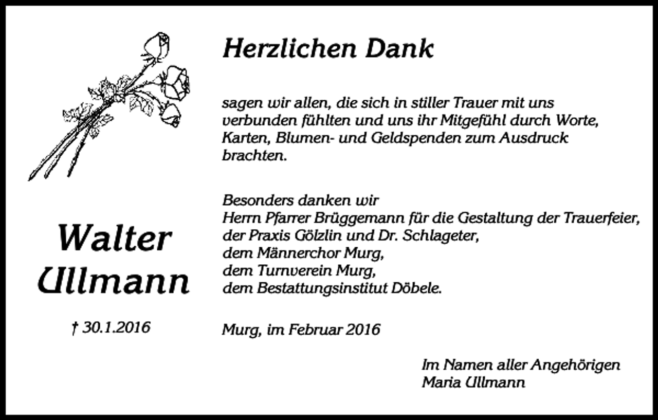 <p>Herzlichen Dank<br />sagen wir allen, die sich in stiller Trauer mit uns<br />verbunden fühlten und uns ihr Mitgefühl durch Worte,<br />Karten, Blumen- und Geldspenden zum Ausdruck<br />brachten.</p><p>Walter<br />Ullmann<br />† 30.1.2016</p><p>Besonders danken wir<br />Herrn Pfarrer Brüggemann für die Gestaltung der Trauerfeier,<br />der Praxis Gölzlin und Dr. Schlageter,<br />dem Männerchor Murg,<br />dem Turnverein Murg,<br />dem Bestattungsinstitut Döbele.<br />Murg, im Februar 2016<br />Im Namen aller Angehörigen<br />Maria Ullmann</p>