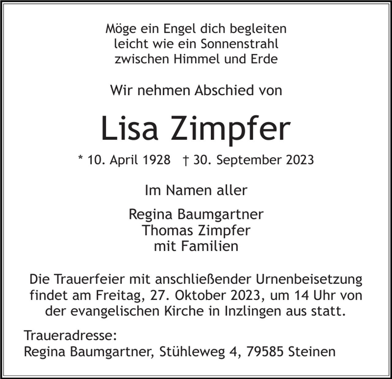 <p>Möge ein Engel dich begleiten<br />leicht wie ein Sonnenstrahl<br />zwischen Himmel und Erde</p><p>Wir nehmen Abschied von</p><p>Lisa Zimpfer<br />* 10. April 1928 † 30. September 2023</p><p>Im Namen aller<br />Regina Baumgartner<br />Thomas Zimpfer<br />mit Familien<br />Die Trauerfeier mit anschließender Urnenbeisetzung<br />findet am Freitag, 27. Oktober 2023, um 14 Uhr von<br />der evangelischen Kirche in Inzlingen aus statt.<br />Traueradresse:<br />Regina Baumgartner, Stühleweg 4, 79585 Steinen</p>