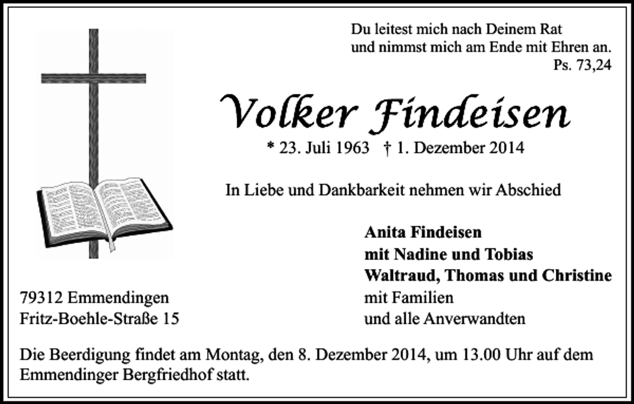 <p>Du leitest mich nach Deinem Rat<br />und nimmst mich am Ende mit Ehren an.<br />Ps. 73,24</p><p>* 23. Juli 1963 † 1. Dezember 2014<br />In Liebe und Dankbarkeit nehmen wir Abschied</p><p>79312 Emmendingen<br />Fritz-Boehle-Straße 15</p><p>Anita Findeisen<br />mit Nadine und Tobias<br />Waltraud, Thomas und Christine<br />mit Familien<br />und alle Anverwandten</p><p>Die Beerdigung findet am Montag, den 8. Dezember 2014, um 13.00 Uhr auf dem<br />Emmendinger Bergfriedhof statt.</p>