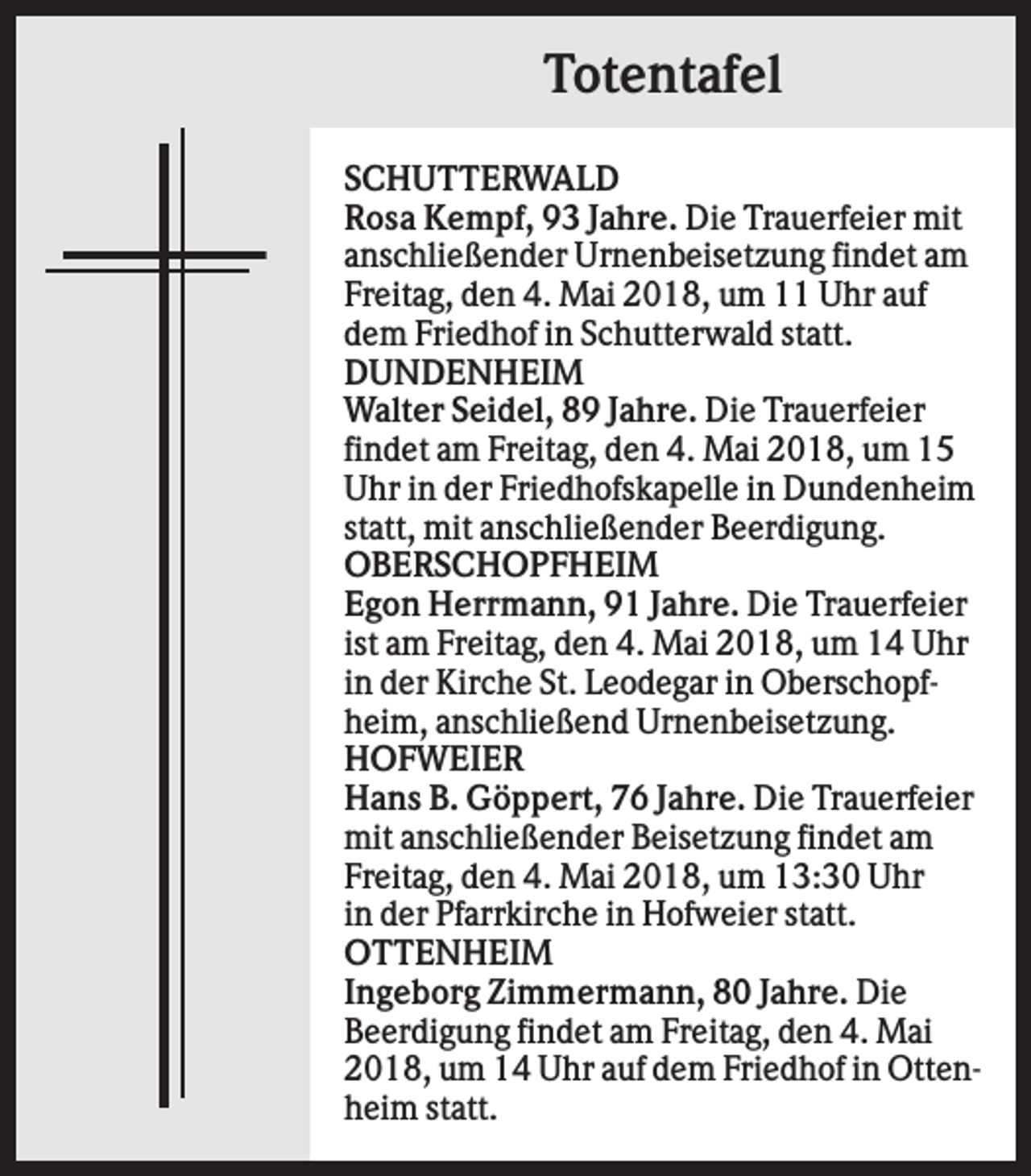 <p>Totentafel<br />SCHUTTERWALD<br />Rosa Kempf, 93 Jahre. Die Trauerfeier mit<br />anschließender Urnenbeisetzung findet am<br />Freitag, den 4. Mai 2018, um 11 Uhr auf<br />dem Friedhof in Schutterwald statt.<br />DUNDENHEIM<br />Walter Seidel, 89 Jahre. Die Trauerfeier<br />findet am Freitag, den 4. Mai 2018, um 15<br />Uhr in der Friedhofskapelle in Dundenheim<br />statt, mit anschließender Beerdigung.<br />OBERSCHOPFHEIM<br />Egon Herrmann, 91 Jahre. Die Trauerfeier<br />ist am Freitag, den 4. Mai 2018, um 14 Uhr<br />in der Kirche St. Leodegar in Oberschopfheim, anschließend Urnenbeisetzung.<br />HOFWEIER<br />Hans B. Göppert, 76 Jahre. Die Trauerfeier<br />mit anschließender Beisetzung findet am<br />Freitag, den 4. Mai 2018, um 13:30 Uhr<br />in der Pfarrkirche in Hofweier statt.<br />OTTENHEIM<br />Ingeborg Zimmermann, 80 Jahre. Die<br />Beerdigung findet am Freitag, den 4. Mai<br />2018, um 14 Uhr auf dem Friedhof in Ottenheim statt.</p>