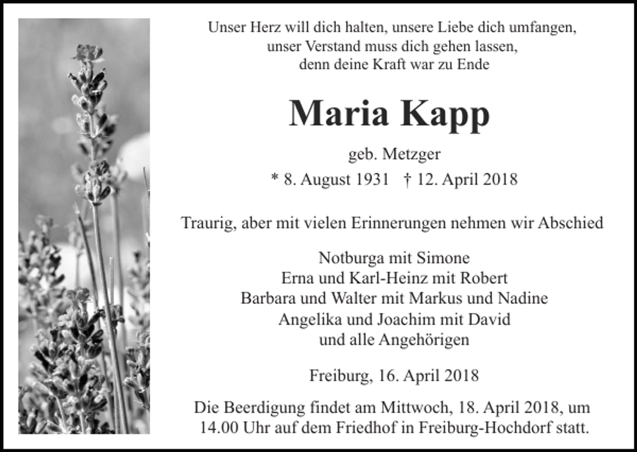 <p>Unser Herz will dich halten, unsere Liebe dich umfangen,<br />unser Verstand muss dich gehen lassen,<br />denn deine Kraft war zu Ende</p><p>Maria Kapp<br />geb. Metzger<br />* 8. August 1931 † 12. April 2018<br />Traurig, aber mit vielen Erinnerungen nehmen wir Abschied<br />Notburga mit Simone<br />Erna und Karl-Heinz mit Robert<br />Barbara und Walter mit Markus und Nadine<br />Angelika und Joachim mit David<br />und alle Angehörigen<br />Freiburg, 16. April 2018<br />Die Beerdigung findet am Mittwoch, 18. April 2018, um<br />14.00 Uhr auf dem Friedhof in Freiburg-Hochdorf statt.</p>