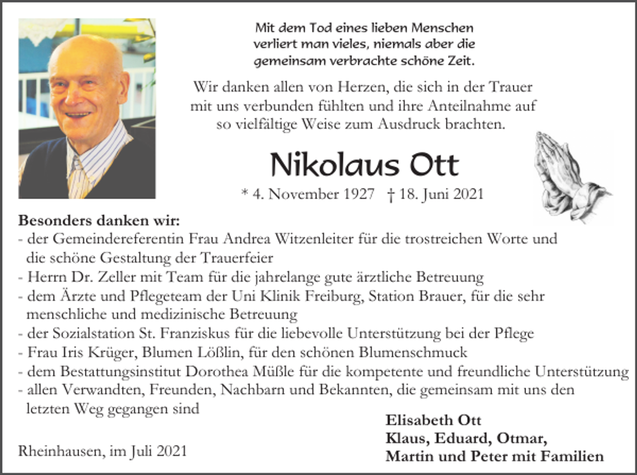 <p>Mit dem Tod eines lieben Menschen<br />verliert man vieles, niemals aber die<br />gemeinsam verbrachte schöne Zeit.</p><p>Wir danken allen von Herzen, die sich in der Trauer<br />mit uns verbunden fühlten und ihre Anteilnahme auf<br />so vielfältige Weise zum Ausdruck brachten.</p><p>Nikolaus Ott<br />* 4. November 1927 † 18. Juni 2021<br />Besonders danken wir:<br />- der Gemeindereferentin Frau Andrea Witzenleiter für die trostreichen Worte und<br />die schöne Gestaltung der Trauerfeier<br />- Herrn Dr. Zeller mit Team für die jahrelange gute ärztliche Betreuung<br />- dem Ärzte und Pflegeteam der Uni Klinik Freiburg, Station Brauer, für die sehr<br />menschliche und medizinische Betreuung<br />- der Sozialstation St. Franziskus für die liebevolle Unterstützung bei der Pflege<br />- Frau Iris Krüger, Blumen Lößlin, für den schönen Blumenschmuck<br />- dem Bestattungsinstitut Dorothea Müßle für die kompetente und freundliche Unterstützung<br />- allen Verwandten, Freunden, Nachbarn und Bekannten, die gemeinsam mit uns den<br />letzten Weg gegangen sind<br />Elisabeth Ott<br />Klaus, Eduard, Otmar,<br />Rheinhausen, im Juli 2021<br />Martin und Peter mit Familien</p>