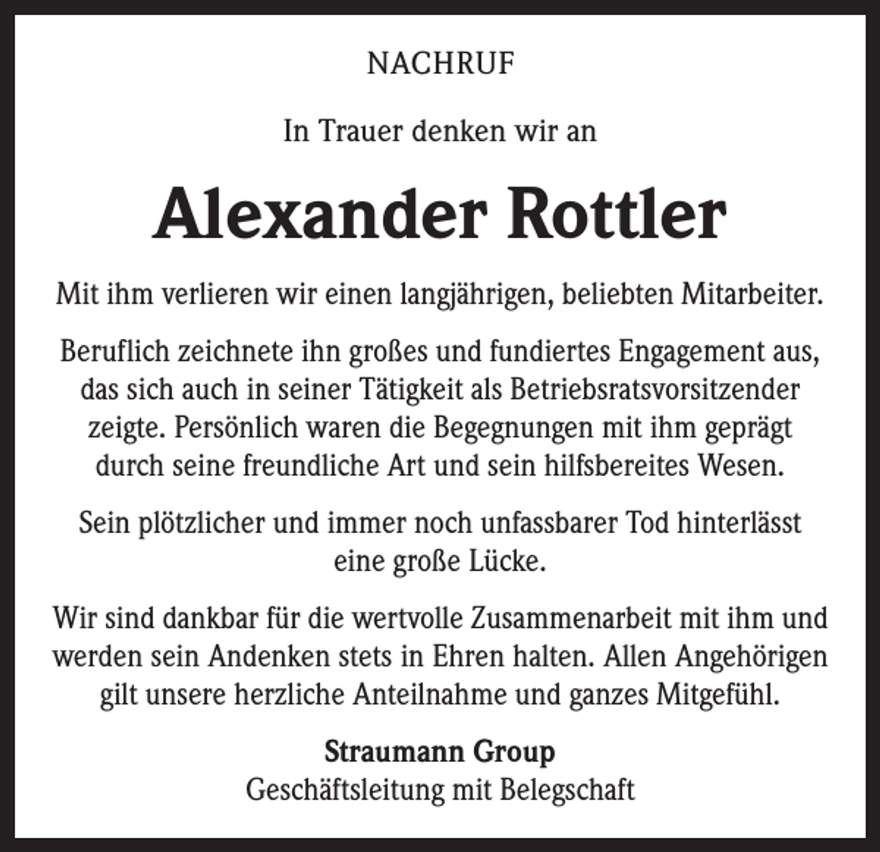 <p>NACHRUF<br />In Trauer denken wir an</p><p>Alexander Rottler<br />Mit ihm verlieren wir einen langjährigen, beliebten Mitarbeiter.<br />Beruflich zeichnete ihn großes und fundiertes Engagement aus,<br />das sich auch in seiner Tätigkeit als Betriebsratsvorsitzender<br />zeigte. Persönlich waren die Begegnungen mit ihm geprägt<br />durch seine freundliche Art und sein hilfsbereites Wesen.<br />Sein plötzlicher und immer noch unfassbarer Tod hinterlässt<br />eine große Lücke.<br />Wir sind dankbar für die wertvolle Zusammenarbeit mit ihm und<br />werden sein Andenken stets in Ehren halten. Allen Angehörigen<br />gilt unsere herzliche Anteilnahme und ganzes Mitgefühl.<br />Straumann Group<br />Geschäftsleitung mit Belegschaft</p>