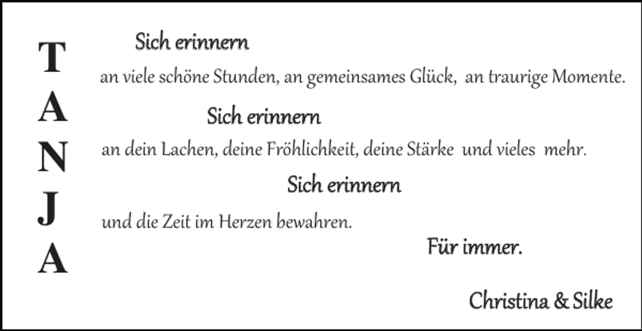 <p>T<br />A<br />N<br />J<br />A</p><p>Sich erinnern<br />an viele schöne Stunden, an gemeinsames Glück, an traurige Momente.</p><p>Sich erinnern<br />an dein Lachen, deine Fröhlichkeit, deine Stärke und vieles mehr.</p><p>Sich erinnern<br />und die Zeit im Herzen bewahren.</p><p>Für immer.<br />Christina &amp; Silke</p>