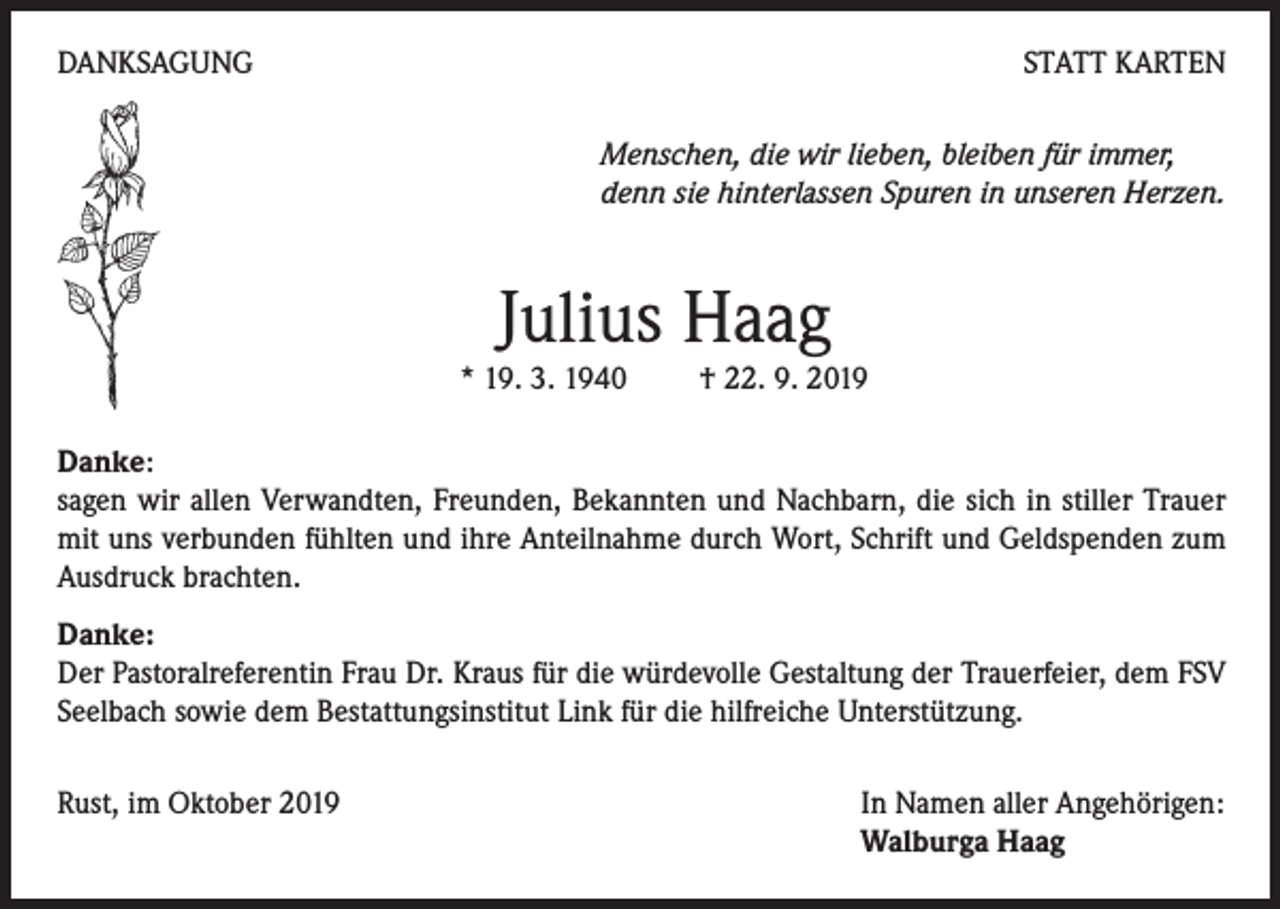 <p>DANKSAGUNG</p><p>STATT KARTEN<br />Menschen, die wir lieben, bleiben für immer,<br />denn sie hinterlassen Spuren in unseren Herzen.</p><p>Julius Haag</p><p>* 19. 3. 1940 † 22. 9. 2019<br />Danke:<br />sagen wir allen Verwandten, Freunden, Bekannten und Nachbarn, die sich in stiller Trauer<br />mit uns verbunden fühlten und ihre Anteilnahme durch Wort, Schrift und Geldspenden zum<br />Ausdruck brachten.<br />Danke:<br />Der Pastoralreferentin Frau Dr. Kraus für die würdevolle Gestaltung der Trauerfeier, dem FSV<br />Seelbach sowie dem Bestattungsinstitut Link für die hilfreiche Unterstützung.<br />Rust, im Oktober 2019</p><p>In Namen aller Angehörigen:<br />Walburga Haag</p>