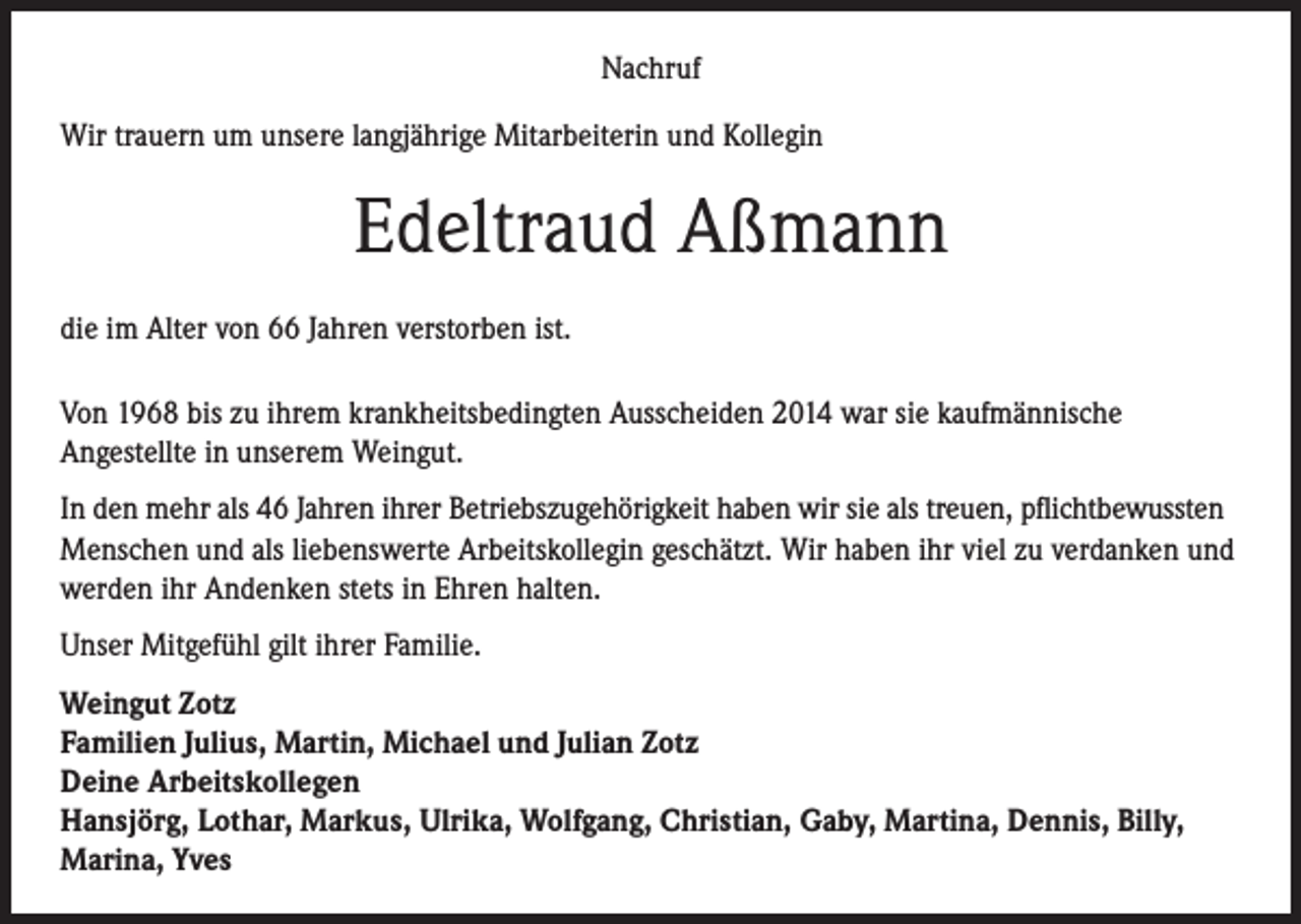 <p>Nachruf<br />Wir trauern um unsere langjährige Mitarbeiterin und Kollegin</p><p>Edeltraud Aßmann<br />die im Alter von 66 Jahren verstorben ist.<br />Von 1968 bis zu ihrem krankheitsbedingten Ausscheiden 2014 war sie kaufmännische<br />Angestellte in unserem Weingut.<br />In den mehr als 46 Jahren ihrer Betriebszugehörigkeit haben wir sie als treuen, pflichtbewussten<br />Menschen und als liebenswerte Arbeitskollegin geschätzt. Wir haben ihr viel zu verdanken und<br />werden ihr Andenken stets in Ehren halten.<br />Unser Mitgefühl gilt ihrer Familie.<br />Weingut Zotz<br />Familien Julius, Martin, Michael und Julian Zotz<br />Deine Arbeitskollegen<br />Hansjörg, Lothar, Markus, Ulrika, Wolfgang, Christian, Gaby, Martina, Dennis, Billy,<br />Marina, Yves</p>