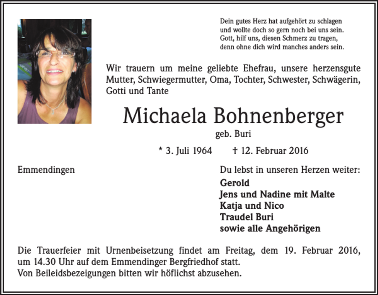 <p>Dein gutes Herz hat aufgehört zu schlagen<br />und wollte doch so gern noch bei uns sein.<br />Gott, hilf uns, diesen Schmerz zu tragen,<br />denn ohne dich wird manches anders sein.</p><p>Wir trauern um meine geliebte Ehefrau, unsere herzensgute<br />Mutter, Schwiegermutter, Oma, Tochter, Schwester, Schwägerin,<br />Gotti und Tante</p><p>Michaela Bohnenberger<br />geb. Buri</p><p>* 3. Juli 1964 † 12. Februar 2016<br />Emmendingen</p><p>Du lebst in unseren Herzen weiter:<br />Gerold<br />Jens und Nadine mit Malte<br />Katja und Nico<br />Traudel Buri<br />sowie alle Angehörigen</p><p>Die Trauerfeier mit Urnenbeisetzung findet am Freitag, dem 19. Februar 2016,<br />um 14.30 Uhr auf dem Emmendinger Bergfriedhof statt.<br />Von Beileidsbezeigungen bitten wir höflichst abzusehen.</p>