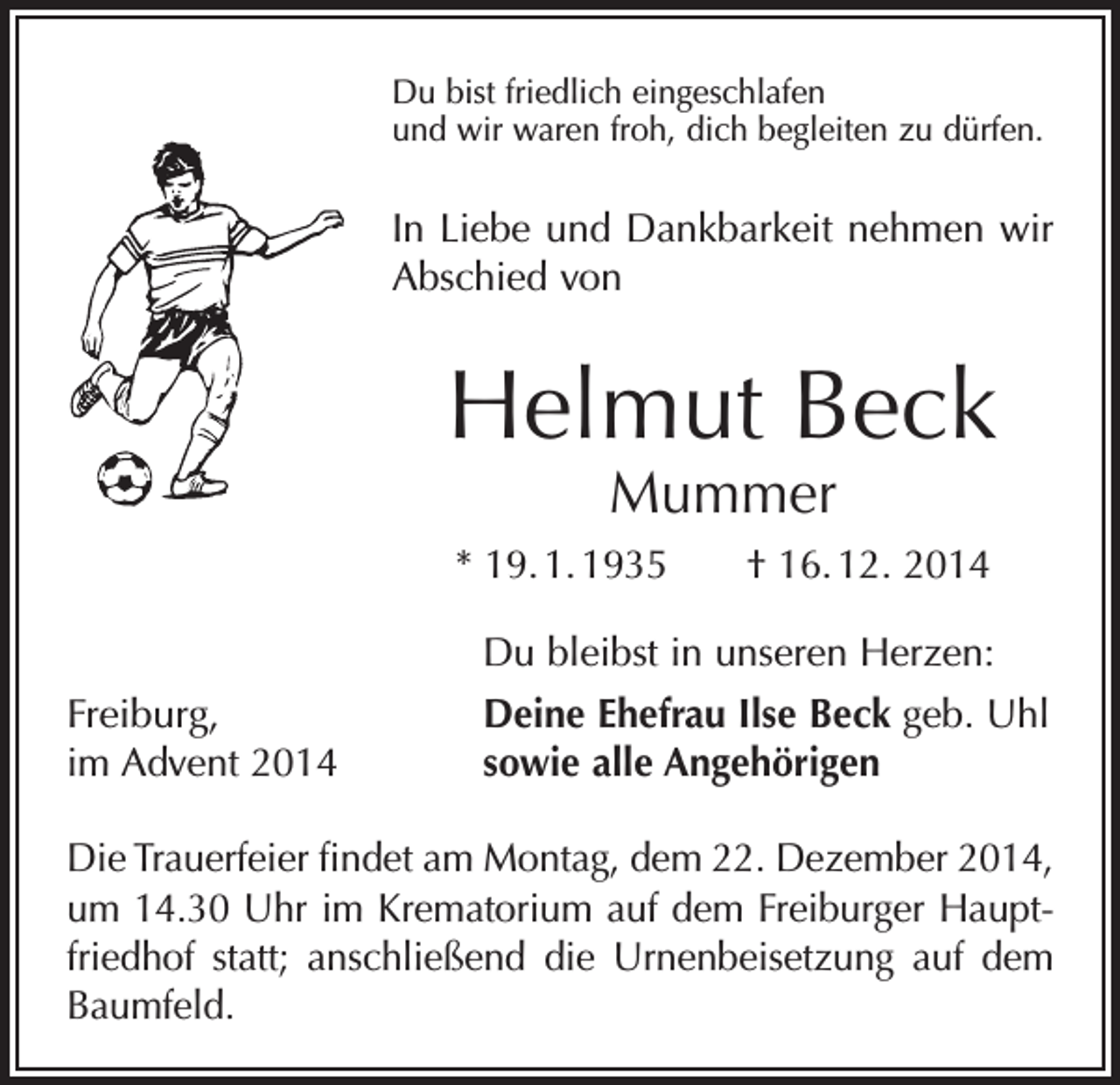 <p>Du bist friedlich eingeschlafen<br />und wir waren froh, dich begleiten zu dürfen.</p><p>In Liebe und Dankbarkeit nehmen wir<br />Abschied von</p><p>Helmut Beck<br />Mummer</p><p>* 19. 1. 1935 † 16. 12. 2014</p><p>Du bleibst in unseren Herzen:</p><p>Freiburg,<br />im Advent 2014</p><p>Deine Ehefrau Ilse Beck geb. Uhl<br />sowie alle Angehörigen</p><p>Die Trauerfeier findet am Montag, dem 22. Dezember 2014,<br />um 14.30 Uhr im Krematorium auf dem Freiburger Hauptfriedhof statt; anschließend die Urnenbeisetzung auf dem<br />Baumfeld.</p>