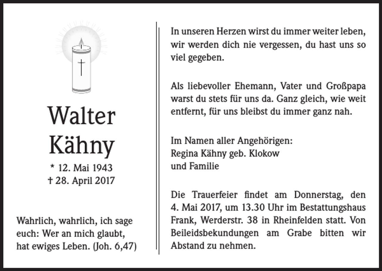 <p>In unseren Herzen wirst du immer weiter leben,<br />wir werden dich nie vergessen, du hast uns so<br />viel gegeben.</p><p>Walter<br />Kähny<br />* 12. Mai 1943<br />† 28. April 2017</p><p>Wahrlich, wahrlich, ich sage<br />euch: Wer an mich glaubt,<br />hat ewiges Leben. (Joh. 6,47)</p><p>Als liebevoller Ehemann, Vater und Großpapa<br />warst du stets für uns da. Ganz gleich, wie weit<br />entfernt, für uns bleibst du immer ganz nah.<br />Im Namen aller Angehörigen:<br />Regina Kähny geb. Klokow<br />und Familie<br />Die Trauerfeier findet am Donnerstag, den<br />4. Mai 2017, um 13.30 Uhr im Bestattungshaus<br />Frank, Werderstr. 38 in Rheinfelden statt. Von<br />Beileidsbekundungen am Grabe bitten wir<br />Abstand zu nehmen.</p>