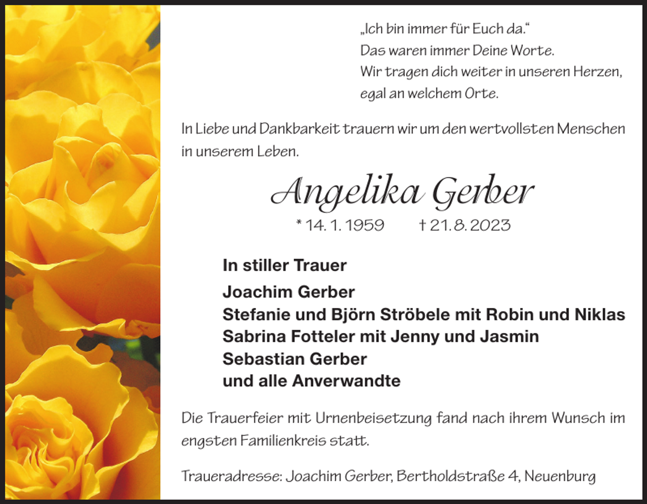 <p>„Ich bin immer für Euch da.“<br />Das waren immer Deine Worte.<br />Wir tragen dich weiter in unseren Herzen,<br />egal an welchem Orte.</p><p>In Liebe und Dankbarkeit trauern wir um den wertvollsten Menschen<br />in unserem Leben.</p><p>Angelika Gerber<br />* 14. 1. 1959 † 21. 8. 2023<br />In stiller Trauer<br />Joachim Gerber<br />Stefanie und Björn Ströbele mit Robin und Niklas<br />Sabrina Fotteler mit Jenny und Jasmin<br />Sebastian Gerber<br />und alle Anverwandte<br />Die Trauerfeier mit Urnenbeisetzung fand nach ihrem Wunsch im<br />engsten Familienkreis statt.<br />Traueradresse: Joachim Gerber, Bertholdstraße 4, Neuenburg</p>