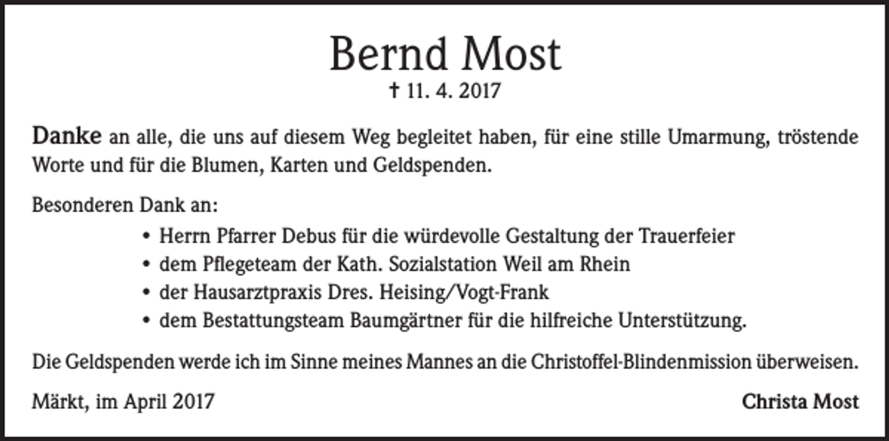 <p>Bernd Most<br />= 11. 4. 2017</p><p>Danke an alle, die uns auf diesem Weg begleitet haben, für eine stille Umarmung, tröstende<br />Worte und für die Blumen, Karten und Geldspenden.<br />Besonderen Dank an:<br />• Herrn Pfarrer Debus für die würdevolle Gestaltung der Trauerfeier<br />• dem Pflegeteam der Kath. Sozialstation Weil am Rhein<br />• der Hausarztpraxis Dres. Heising/Vogt-Frank<br />• dem Bestattungsteam Baumgärtner für die hilfreiche Unterstützung.<br />Die Geldspenden werde ich im Sinne meines Mannes an die Christoffel-Blindenmission überweisen.<br />Märkt, im April 2017</p><p>Christa Most</p>