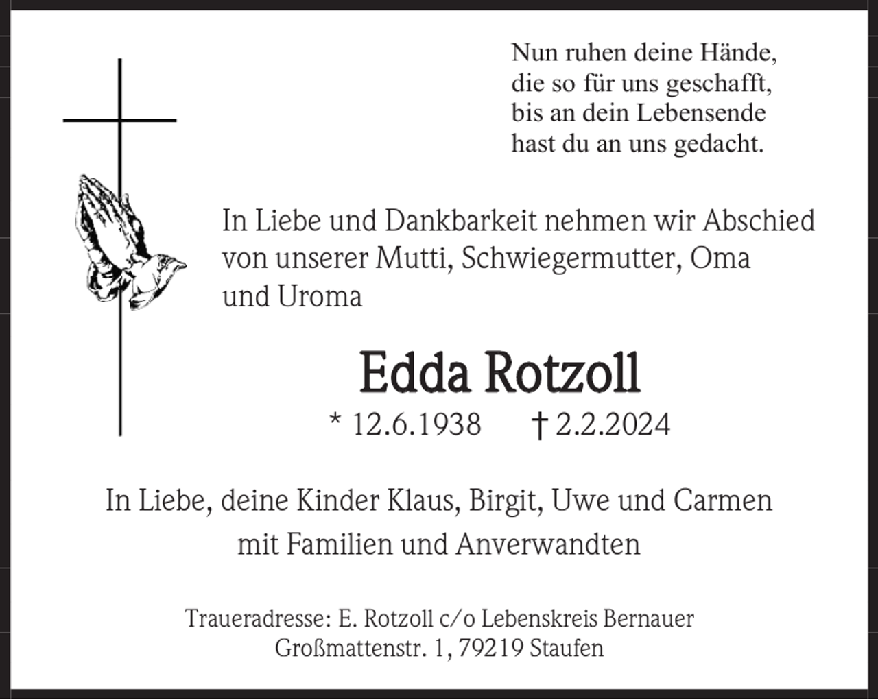 <p>Nun ruhen deine Hände,<br />die so für uns geschafft,<br />bis an dein Lebensende<br />hast du an uns gedacht.</p><p>In Liebe und Dankbarkeit nehmen wir Abschied<br />von unserer Mutti, Schwiegermutter, Oma<br />und Uroma</p><p>Edda Rotzoll<br />* 12.6.1938</p><p>† 2.2.2024</p><p>In Liebe, deine Kinder Klaus, Birgit, Uwe und Carmen<br />mit Familien und Anverwandten<br />Traueradresse: E. Rotzoll c/o Lebenskreis Bernauer<br />Großmattenstr. 1, 79219 Staufen</p>