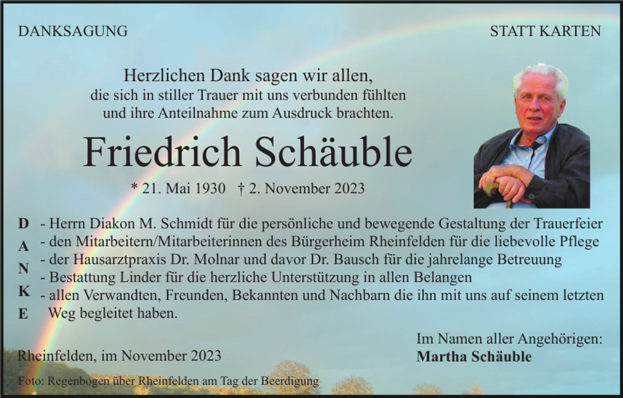 <p>DANKSAGUNG</p><p>STATT KARTEN</p><p>Herzlichen Dank sagen wir allen,<br />die sich in stiller Trauer mit uns verbunden fühlten<br />und ihre Anteilnahme zum Ausdruck brachten.</p><p>Friedrich Schäuble<br />* 21. Mai 1930 † 2. November 2023<br />D<br />A<br />N<br />K<br />E</p><p>- Herrn Diakon M. Schmidt für die persönliche und bewegende Gestaltung der Trauerfeier<br />- den Mitarbeitern/Mitarbeiterinnen des Bürgerheim Rheinfelden für die liebevolle Pflege<br />- der Hausarztpraxis Dr. Molnar und davor Dr. Bausch für die jahrelange Betreuung<br />- Bestattung Linder für die herzliche Unterstützung in allen Belangen<br />- allen Verwandten, Freunden, Bekannten und Nachbarn die ihn mit uns auf seinem letzten<br />Weg begleitet haben.</p><p>Rheinfelden, im November 2023<br />Foto: Regenbogen über Rheinfelden am Tag der Beerdigung</p><p>Im Namen aller Angehörigen:<br />Martha Schäuble</p>
