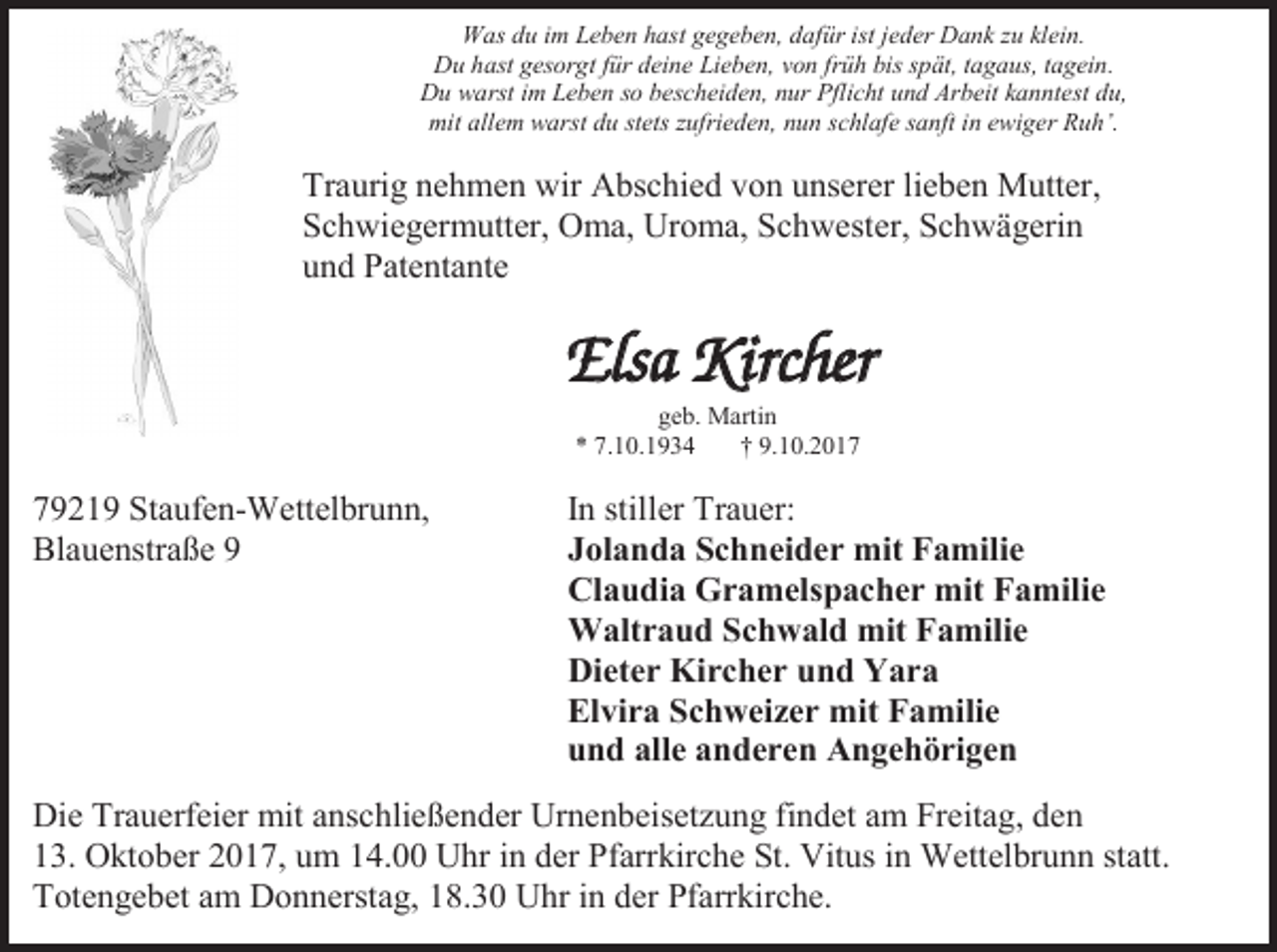 <p>Was du im Leben hast gegeben, dafür ist jeder Dank zu klein.<br />Du hast gesorgt für deine Lieben, von früh bis spät, tagaus, tagein.<br />Du warst im Leben so bescheiden, nur Pflicht und Arbeit kanntest du,<br />mit allem warst du stets zufrieden, nun schlafe sanft in ewiger Ruh’.</p><p>Traurig nehmen wir Abschied von unserer lieben Mutter,<br />Schwiegermutter, Oma, Uroma, Schwester, Schwägerin<br />und Patentante</p><p>Elsa Kircher<br />geb. Martin<br />* 7.10.1934<br />† 9.10.2019219 Staufen-Wettelbrunn,<br />Blauenstraße 9</p><p>In stiller Trauer:<br />Jolanda Schneider mit Familie<br />Claudia Gramelspacher mit Familie<br />Waltraud Schwald mit Familie<br />Dieter Kircher und Yara<br />Elvira Schweizer mit Familie<br />und alle anderen Angehörigen</p><p>Die Trauerfeier mit anschließender Urnenbeisetzung findet am Freitag, den<br />13. Oktober 2017, um 14.00 Uhr in der Pfarrkirche St. Vitus in Wettelbrunn statt.<br />Totengebet am Donnerstag, 18.30 Uhr in der Pfarrkirche.</p>