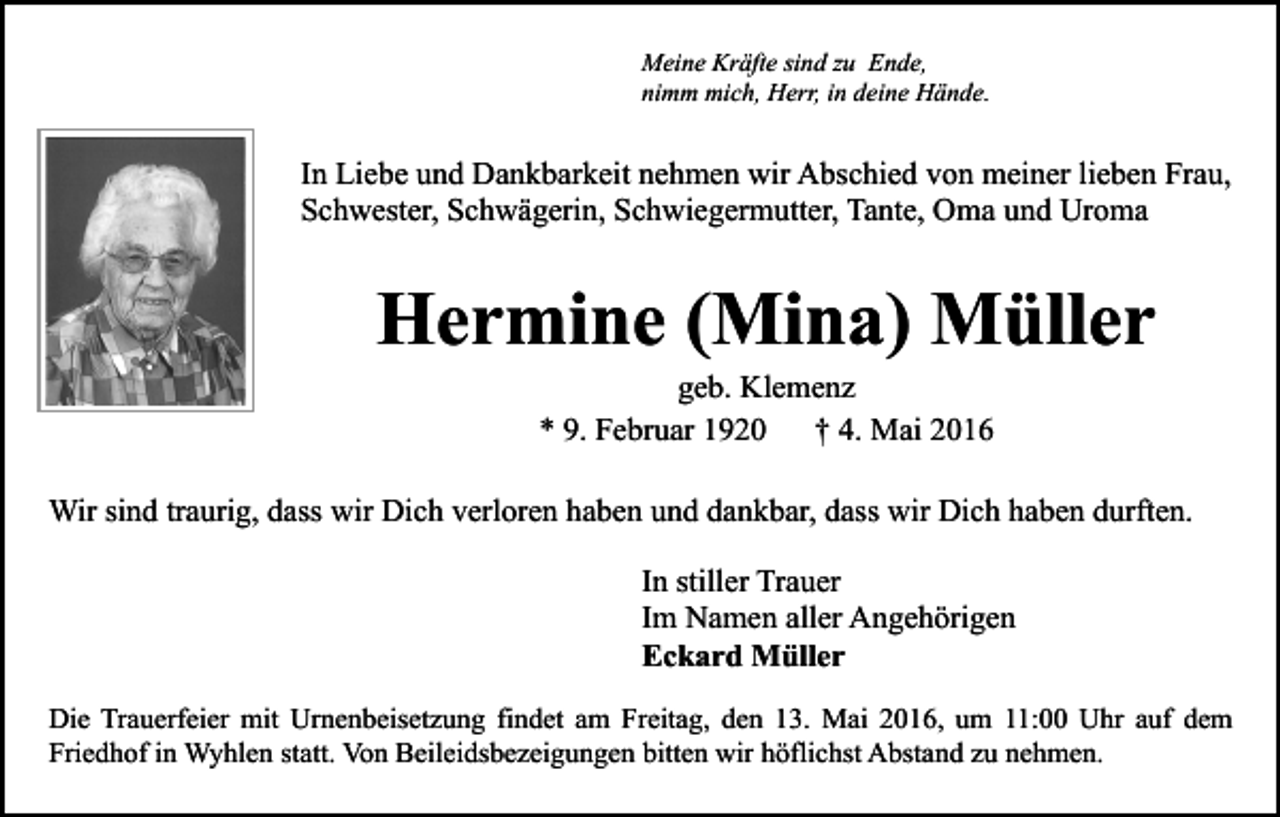 <p>Meine Kräfte sind zu Ende,<br />nimm mich, Herr, in deine Hände.</p><p>In Liebe und Dankbarkeit nehmen wir Abschied von meiner lieben Frau,<br />Schwester, Schwägerin, Schwiegermutter, Tante, Oma und Uroma</p><p>Hermine (Mina) Müller<br />geb. Klemenz<br />* 9. Februar 1920<br />† 4. Mai 2016</p><p>Wir sind traurig, dass wir Dich verloren haben und dankbar, dass wir Dich haben durften.<br />In stiller Trauer<br />Im Namen aller Angehörigen<br />Eckard Müller<br />Die Trauerfeier mit Urnenbeisetzung findet am Freitag, den 13. Mai 2016, um 11:00 Uhr auf dem<br />Friedhof in Wyhlen statt. Von Beileidsbezeigungen bitten wir höflichst Abstand zu nehmen.</p>