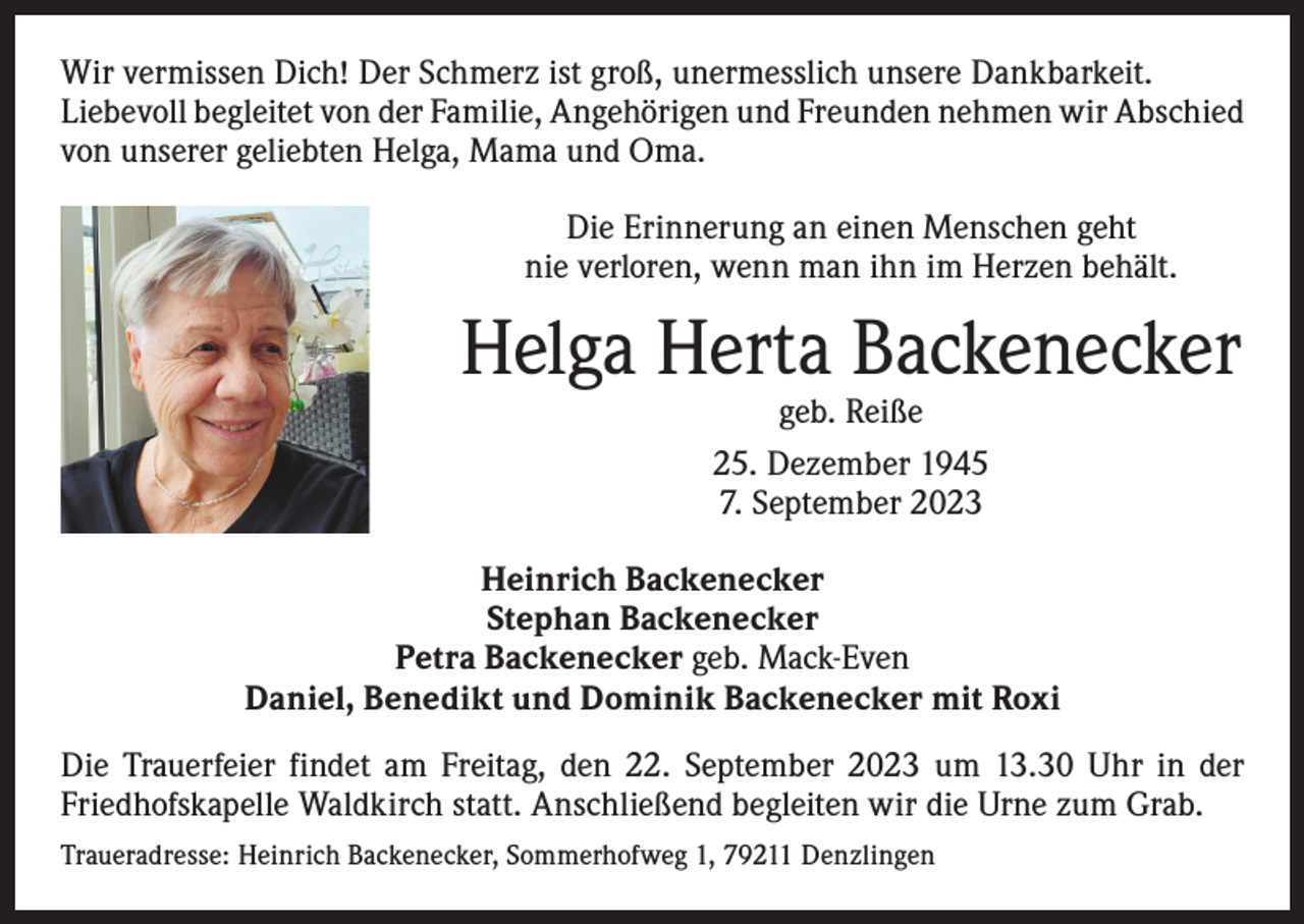 <p>Wir vermissen Dich! Der Schmerz ist groß, unermesslich unsere Dankbarkeit.<br />Liebevoll begleitet von der Familie, Angehörigen und Freunden nehmen wir Abschied<br />von unserer geliebten Helga, Mama und Oma.<br />Die Erinnerung an einen Menschen geht<br />nie verloren, wenn man ihn im Herzen behält.</p><p>Helga Herta Backenecker<br />geb. Reiße<br />25. Dezember 1945<br />7. September 2023</p><p>Heinrich Backenecker<br />Stephan Backenecker<br />Petra Backenecker geb. Mack-Even<br />Daniel, Benedikt und Dominik Backenecker mit Roxi<br />Die Trauerfeier findet am Freitag, den 22. September 2023 um 13.30 Uhr in der<br />Friedhofskapelle Waldkirch statt. Anschließend begleiten wir die Urne zum Grab.<br />Traueradresse: Heinrich Backenecker, Sommerhofweg 1, 79211 Denzlingen</p>