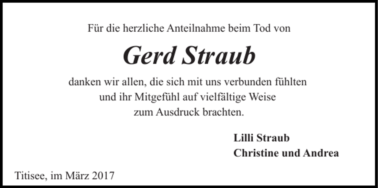 <p>Für die herzliche Anteilnahme beim Tod von</p><p>Gerd Straub<br />danken wir allen, die sich mit uns verbunden fühlten<br />und ihr Mitgefühl auf vielfältige Weise<br />zum Ausdruck brachten.<br />Lilli Straub<br />Christine und Andrea<br />Titisee, im März 2017</p>