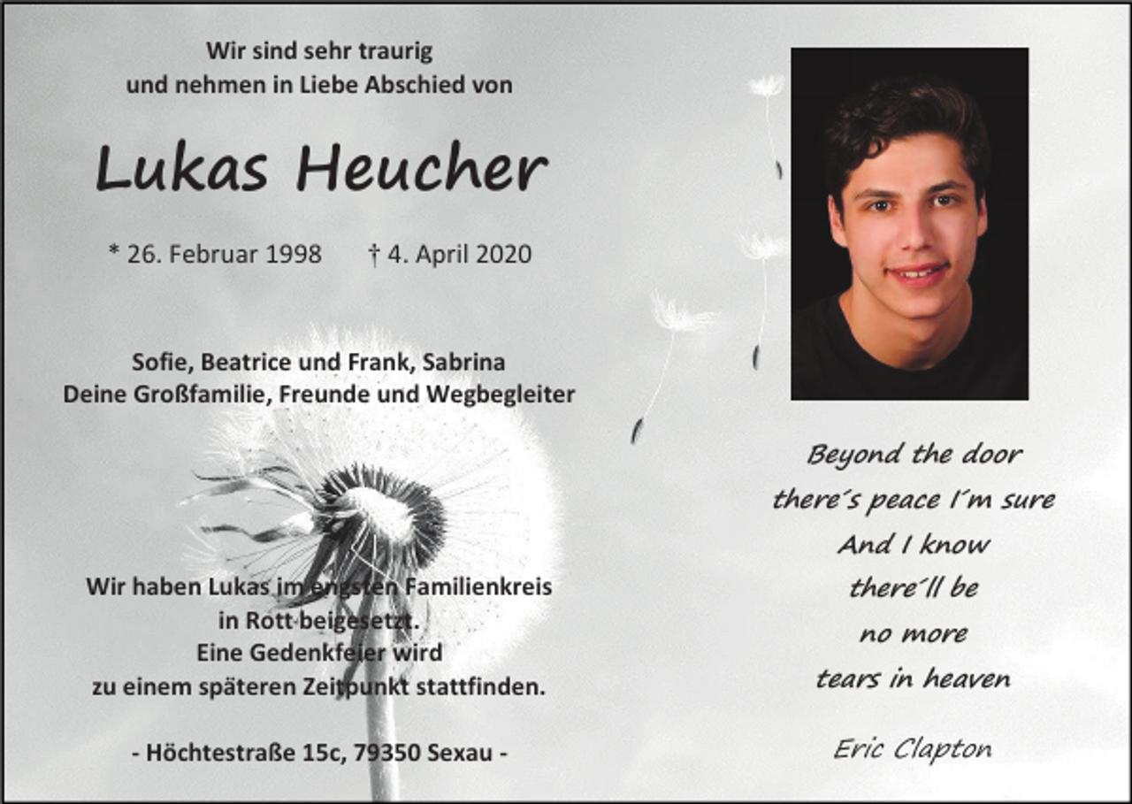 <p>Wir sind sehr traurig<br />und nehmen in Liebe Abschied von</p><p>Lukas Heucher<br />* 26. Februar 1998</p><p>† 4. April 2020</p><p>Sofie, Beatrice und Frank, Sabrina<br />Deine Großfamilie, Freunde und Wegbegleiter</p><p>Beyond the door<br />there´s peace I´m sure<br />And I know<br />there´ll be</p><p>Wir haben Lukas im engsten Familienkreis<br />in Rott beigesetzt.<br />Eine Gedenkfeier wird<br />zu einem späteren Zeitpunkt stattfinden.</p><p>tears in heaven</p><p>- Höchtestraße 15c, 79350 Sexau -</p><p>Eric Clapton</p><p>no more</p>