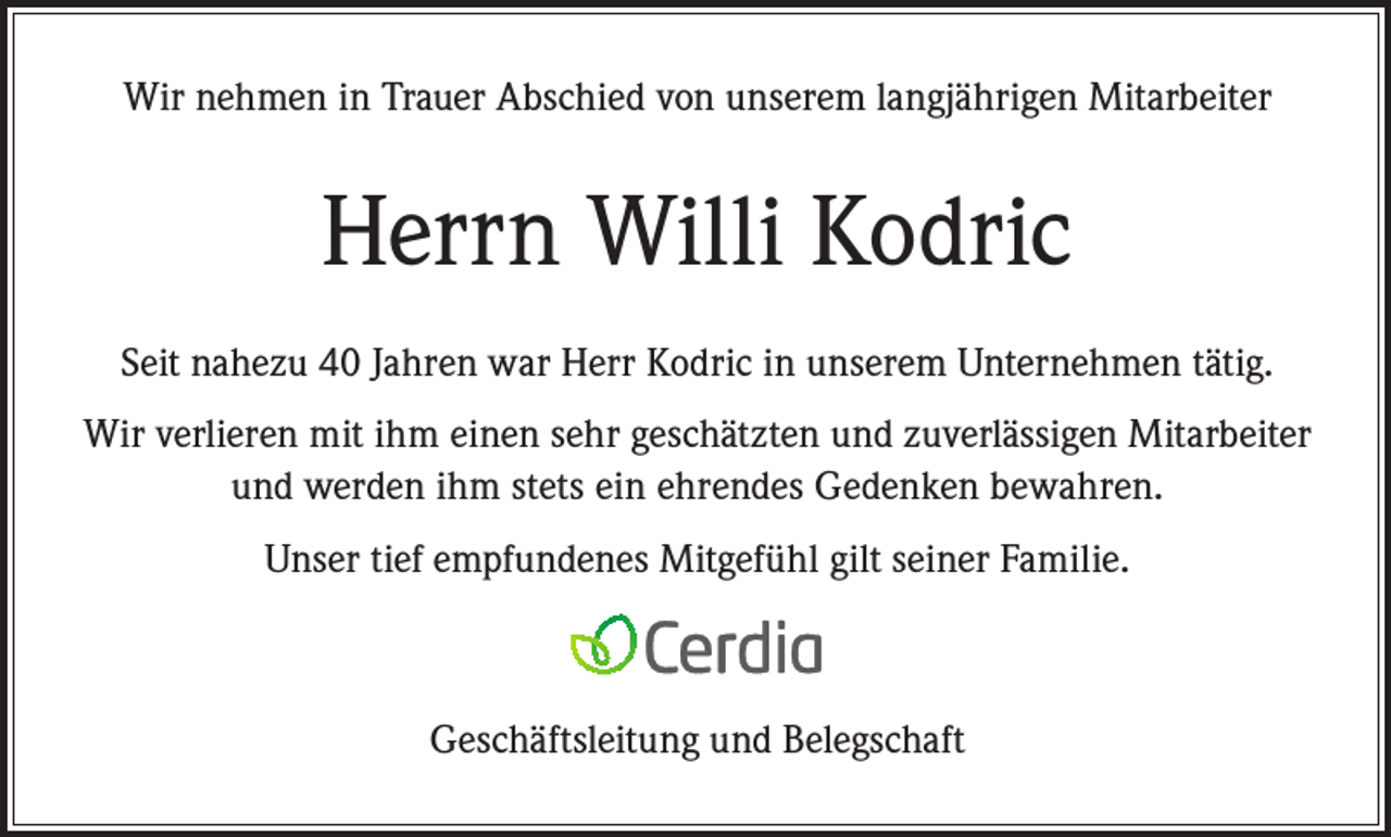 <p>Wir nehmen in Trauer Abschied von unserem langjährigen Mitarbeiter</p><p>Herrn Willi Kodric<br />Seit nahezu 40 Jahren war Herr Kodric in unserem Unternehmen tätig.<br />Wir verlieren mit ihm einen sehr geschätzten und zuverlässigen Mitarbeiter<br />und werden ihm stets ein ehrendes Gedenken bewahren.<br />Unser tief empfundenes Mitgefühl gilt seiner Familie.</p><p>Geschäftsleitung und Belegschaft</p>