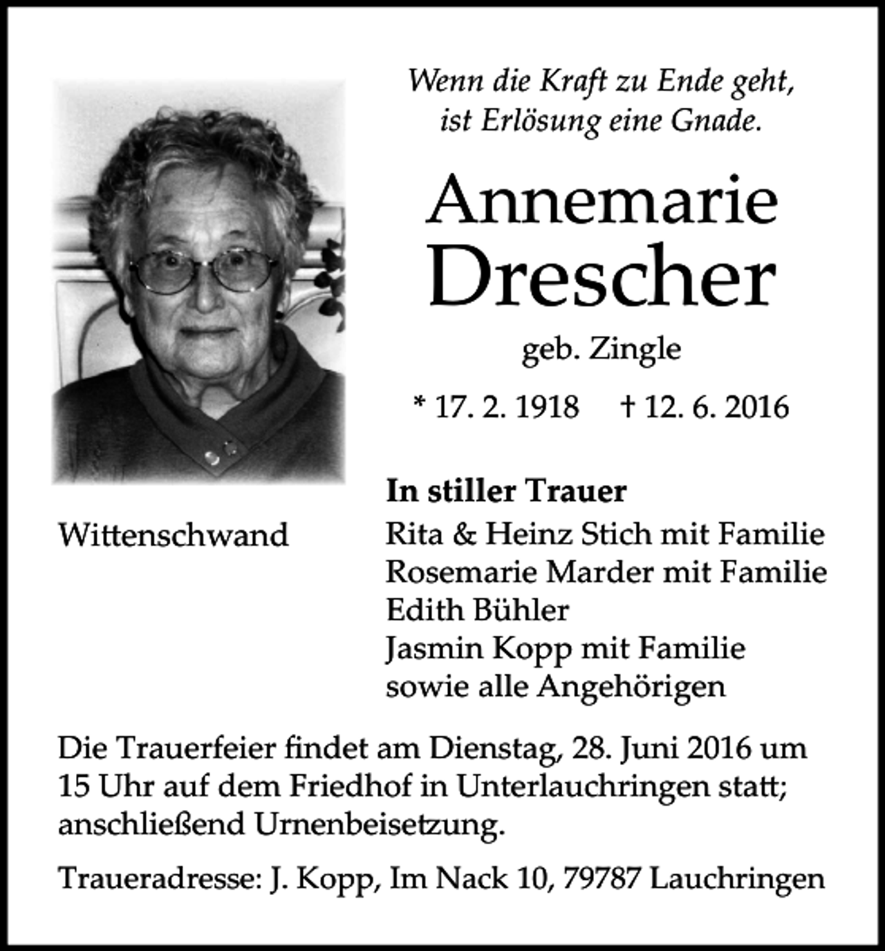 <p>Wenn die Kraft zu Ende geht,<br />ist Erlösung eine Gnade.</p><p>Annemarie</p><p>Drescher<br />geb. Zingle</p><p>* 17. 2. 1918</p><p>Wi�enschwand</p><p>† 12. 6. 2016</p><p>In stiller Trauer<br />Rita &amp; Heinz Stich mit Familie<br />Rosemarie Marder mit Familie<br />Edith Bühler<br />Jasmin Kopp mit Familie<br />sowie alle Angehörigen</p><p>Die Trauerfeier findet am Dienstag, 28. Juni 2016 um<br />15 Uhr auf dem Friedhof in Unterlauchringen sta�;<br />anschließend Urnenbeise�ung.<br />Traueradresse: J. Kopp, Im Nack 10, 79787 Lauchringen</p>