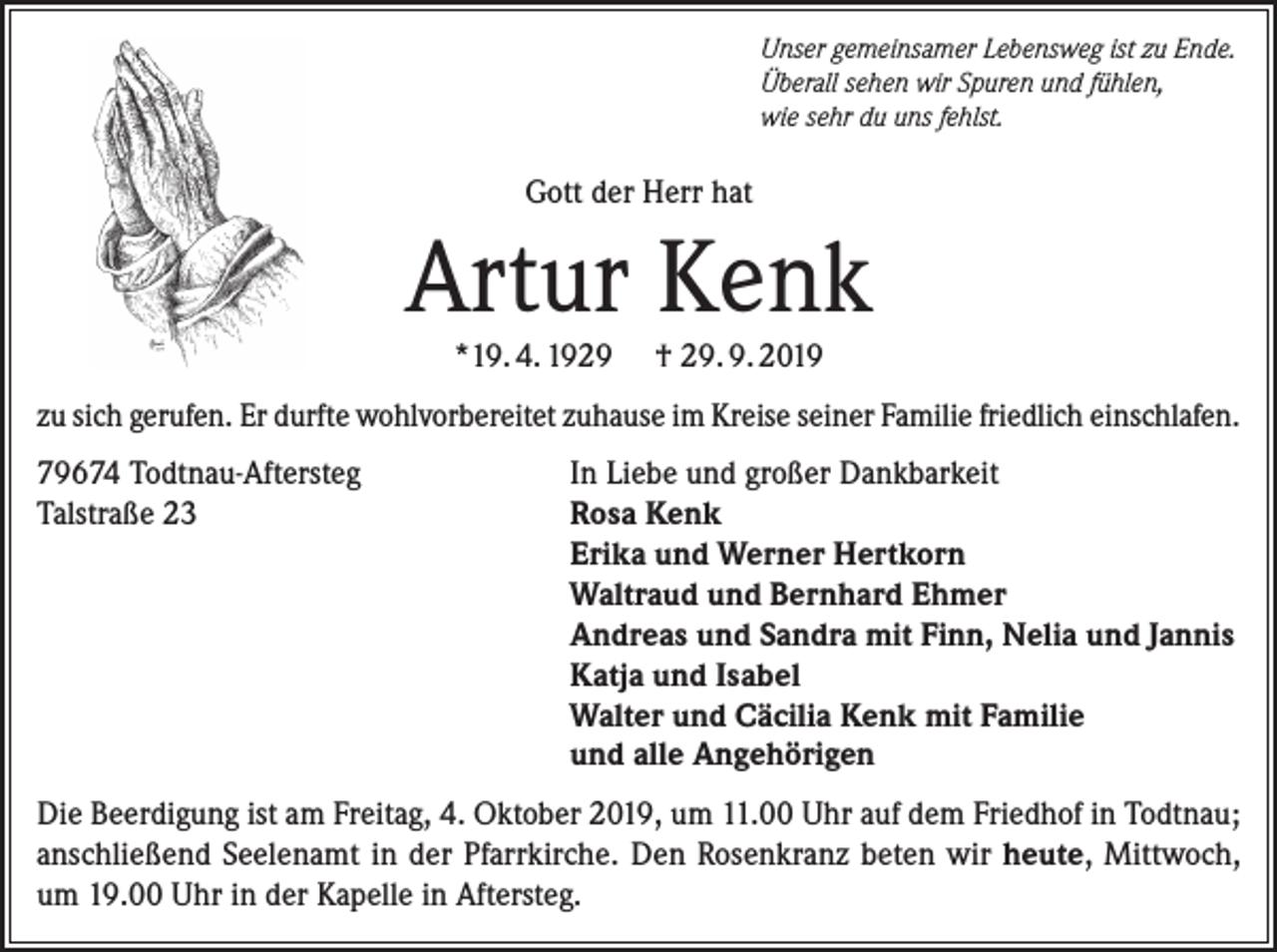 <p>Unser gemeinsamer Lebensweg ist zu Ende.<br />Überall sehen wir Spuren und fühlen,<br />wie sehr du uns fehlst.</p><p>Gott der Herr hat</p><p>Artur Kenk<br />*19. 4. 1929</p><p>† 29. 9. 2019</p><p>zu sich gerufen. Er durfte wohlvorbereitet zuhause im Kreise seiner Familie friedlich einschlafen.<br />79674 Todtnau-Aftersteg<br />Talstraße 23</p><p>In Liebe und großer Dankbarkeit<br />Rosa Kenk<br />Erika und Werner Hertkorn<br />Waltraud und Bernhard Ehmer<br />Andreas und Sandra mit Finn, Nelia und Jannis<br />Katja und Isabel<br />Walter und Cäcilia Kenk mit Familie<br />und alle Angehörigen</p><p>Die Beerdigung ist am Freitag, 4. Oktober 2019, um 11.00 Uhr auf dem Friedhof in Todtnau;<br />anschließend Seelenamt in der Pfarrkirche. Den Rosenkranz beten wir heute, Mittwoch,<br />um 19.00 Uhr in der Kapelle in Aftersteg.</p>
