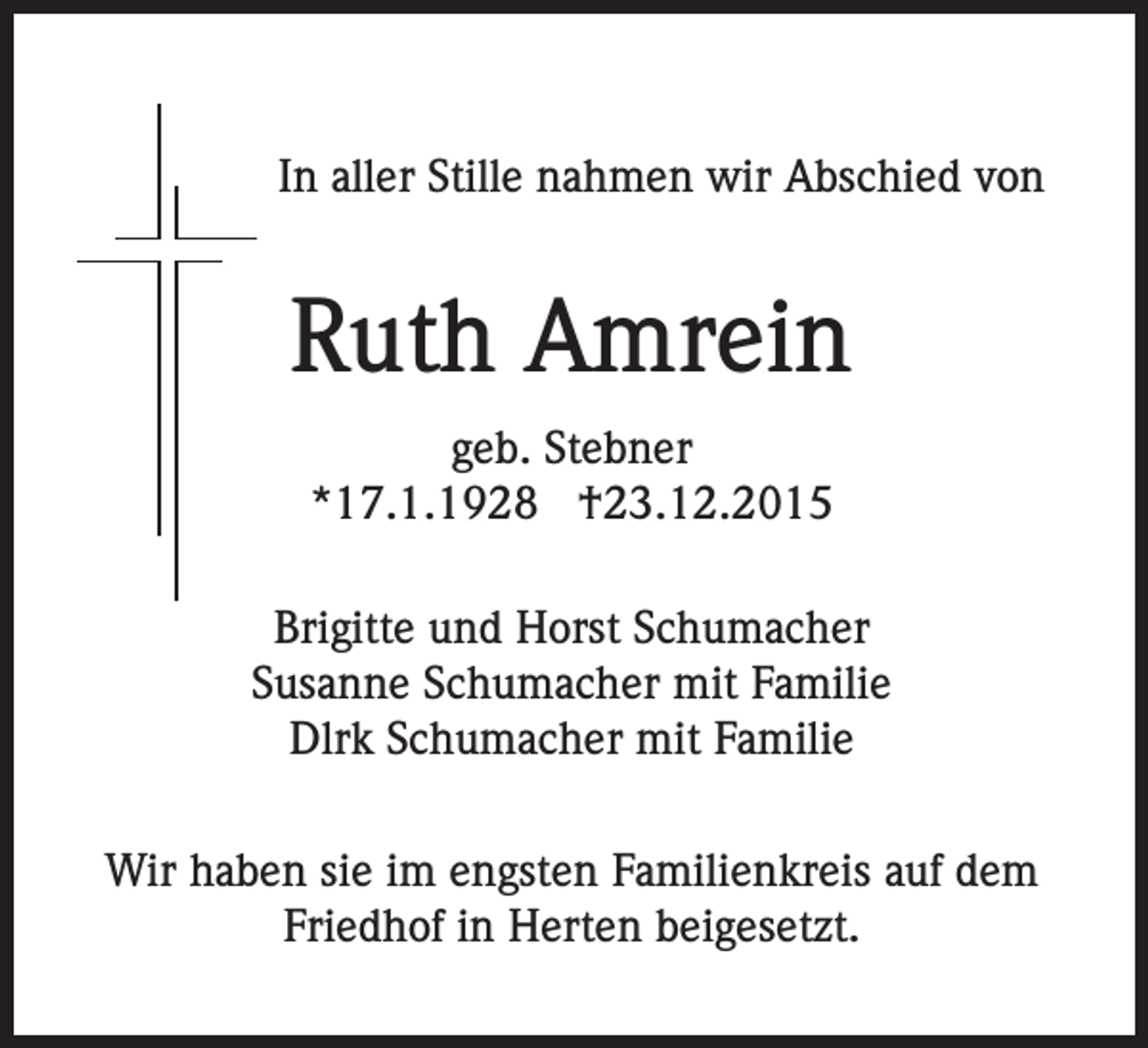 <p>In aller Stille nahmen wir Abschied von</p><p>Ruth Amrein<br />geb. Stebner<br />*17.1.1928 †23.12.2015<br />Brigitte und Horst Schumacher<br />Susanne Schumacher mit Familie<br />Dlrk Schumacher mit Familie<br />Wir haben sie im engsten Familienkreis auf dem<br />Friedhof in Herten beigesetzt.</p>