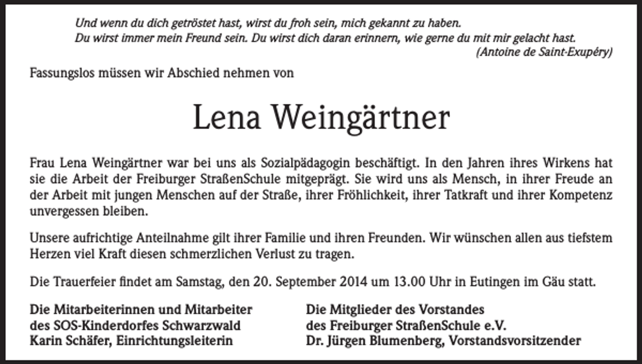<p>Und wenn du dich getröstet hast, wirst du froh sein, mich gekannt zu haben.<br />Du wirst immer mein Freund sein. Du wirst dich daran erinnern, wie gerne du mit mir gelacht hast.</p><p>(Antoine de Saint-Exupéry)</p><p>Fassungslos müssen wir Abschied nehmen von</p><p>Lena Weingärtner<br />Frau Lena Weingärtner war bei uns als Sozialpädagogin beschäftigt. In den Jahren ihres Wirkens hat<br />sie die Arbeit der Freiburger StraßenSchule mitgeprägt. Sie wird uns als Mensch, in ihrer Freude an<br />der Arbeit mit jungen Menschen auf der Straße, ihrer Fröhlichkeit, ihrer Tatkraft und ihrer Kompetenz<br />unvergessen bleiben.<br />Unsere aufrichtige Anteilnahme gilt ihrer Familie und ihren Freunden. Wir wünschen allen aus tiefstem<br />Herzen viel Kraft diesen schmerzlichen Verlust zu tragen.<br />Die Trauerfeier findet am Samstag, den 20. September 2014 um 13.00 Uhr in Eutingen im Gäu statt.<br />Die Mitarbeiterinnen und Mitarbeiter<br />des SOS-Kinderdorfes Schwarzwald<br />Karin Schäfer, Einrichtungsleiterin</p><p>Die Mitglieder des Vorstandes<br />des Freiburger StraßenSchule e.V.<br />Dr. Jürgen Blumenberg, Vorstandsvorsitzender</p>