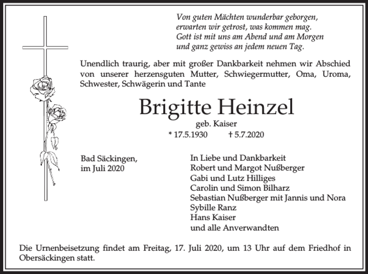 <p>Von guten Mächten wunderbar geborgen,<br />erwarten wir getrost, was kommen mag.<br />Gott ist mit uns am Abend und am Morgen<br />und ganz gewiss an jedem neuen Tag.<br />Unendlich traurig, aber mit großer Dankbarkeit nehmen wir Abschied<br />von unserer herzensguten Mutter, Schwiegermutter, Oma, Uroma,<br />Schwester, Schwägerin und Tante</p><p>Brigitte Heinzel<br />geb. Kaiser<br />* 17.5.1930<br />† 5.7.2020</p><p>Bad Säckingen,<br />im Juli 2020</p><p>In Liebe und Dankbarkeit<br />Robert und Margot Nußberger<br />Gabi und Lutz Hilliges<br />Carolin und Simon Bilharz<br />Sebastian Nußberger mit Jannis und Nora<br />Sybille Ranz<br />Hans Kaiser<br />und alle Anverwandten</p><p>Die Urnenbeisetzung findet am Freitag, 17. Juli 2020, um 13 Uhr auf dem Friedhof in<br />Obersäckingen statt.</p>