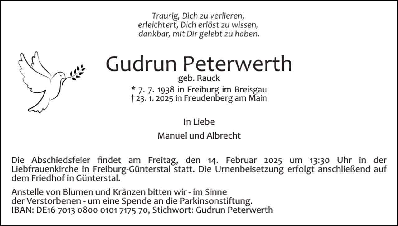 <p>Traurig, Dich zu verlieren,<br />erleichtert, Dich erlöst zu wissen,<br />dankbar, mit Dir gelebt zu haben.</p><p>Gudrun Peterwerth<br />geb. Rauck<br />* 7. 7. 1938 in Freiburg im Breisgau<br />† 23. 1. 2025 in Freudenberg am Main</p><p>In Liebe<br />Manuel und Albrecht<br />Die Abschiedsfeier ﬁndet am Freitag, den 14. Februar 2025 um 13:30 Uhr in der<br />Liebfrauenkirche in Freiburg­Günterstal statt. Die Urnenbeisetzung erfolgt anschließend auf<br />dem Friedhof in Günterstal.<br />Anstelle von Blumen und Kränzen bitten wir ­ im Sinne<br />der Verstorbenen ­ um eine Spende an die Parkinsonstiftung.<br />IBAN: DE16 7013 080101 7175 70, Stichwort: Gudrun Peterwerth</p>