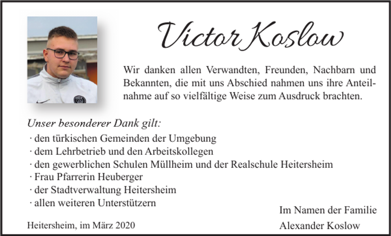 <p>Victor Koslow</p><p>Wir danken allen Verwandten, Freunden, Nachbarn und<br />Bekannten, die mit uns Abschied nahmen uns ihre Anteilnahme auf so vielfältige Weise zum Ausdruck brachten.</p><p>Unser besonderer Dank gilt:<br />∙ den türkischen Gemeinden der Umgebung<br />∙ dem Lehrbetrieb und den Arbeitskollegen<br />∙ den gewerblichen Schulen Müllheim und der Realschule Heitersheim<br />∙ Frau Pfarrerin Heuberger<br />∙ der Stadtverwaltung Heitersheim<br />∙ allen weiteren Unterstützern<br />Im Namen der Familie<br />Heitersheim, im März 2020<br />Alexander Koslow</p>