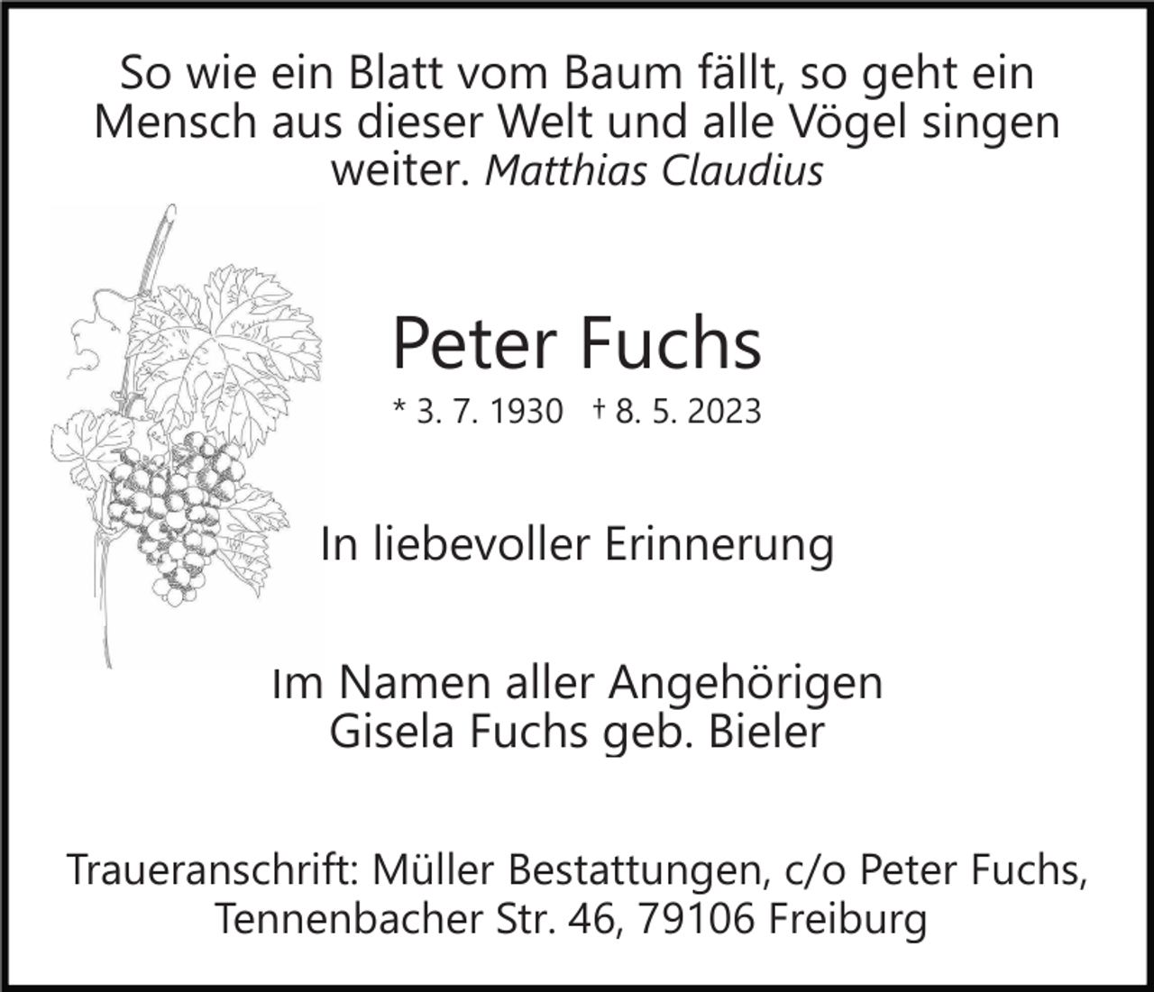 <p>So wie ein Blatt vom Baum fällt, so geht ein<br />Mensch aus dieser Welt und alle Vögel singen<br />weiter. Matthias Claudius</p><p>Peter Fuchs<br />* 3. 7. 1930 † 8. 5. 2023</p><p>In liebevoller Erinnerung<br />Im Namen aller Angehörigen<br />Gisela Fuchs geb. Bieler<br />Traueranschrift: Müller Bestattungen, c/o Peter Fuchs,<br />Tennenbacher Str. 46, 79106 Freiburg</p>
