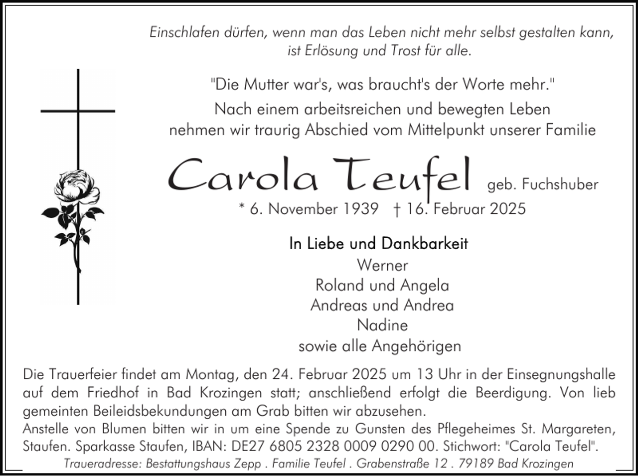 <p>Einschlafen dürfen, wenn man das Leben nicht mehr selbst gestalten kann,<br />ist Erlösung und Trost für alle.</p><p>"Die Mutter war's, was braucht's der Worte mehr."<br />Nach einem arbeitsreichen und bewegten Leben<br />nehmen wir traurig Abschied vom Mittelpunkt unserer Familie</p><p>Carola Teufel</p><p>geb. Fuchshuber</p><p>* 6. November 1939 † 16. Februar 2025</p><p>Werner<br />Roland und Angela<br />Andreas und Andrea<br />Nadine<br />sowie alle Angehörigen<br />Die Trauerfeier findet am Montag, den 24. Februar 2025 um 13 Uhr in der Einsegnungshalle<br />auf dem Friedhof in Bad Krozingen statt; anschließend erfolgt die Beerdigung. Von lieb<br />gemeinten Beileidsbekundungen am Grab bitten wir abzusehen.<br />Anstelle von Blumen bitten wir in um eine Spende zu Gunsten des Pflegeheimes St. Margareten,<br />Staufen. Sparkasse Staufen, IBAN: DE27 6805 2328 0009 0290. Stichwort: "Carola Teufel".<br />Traueradresse: Bestattungshaus Zepp . Familie Teufel . Grabenstraße 12 . 79189 Bad Krozingen</p>