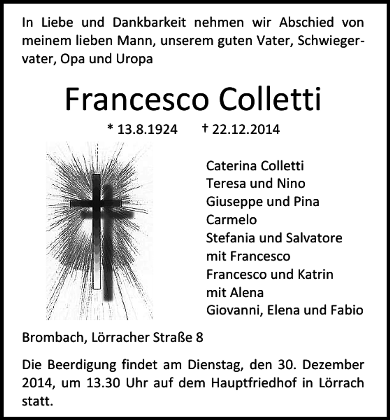 <p>In Liebe und Dankbarkeit nehmen wir Abschied von<br />meinem lieben Mann, unserem guten Vater, Schwiegervater, Opa und Uropa</p><p>Francesco Colletti<br />* 13.8.1924</p><p>† 22.12.2014</p><p>Caterina Colletti<br />Teresa und Nino<br />Giuseppe und Pina<br />Carmelo<br />Stefania und Salvatore<br />mit Francesco<br />Francesco und Katrin<br />mit Alena<br />Giovanni, Elena und Fabio<br />Brombach, Lörracher Straße 8<br />Die Beerdigung findet am Dienstag, den 30. Dezember<br />2014, um 13.30 Uhr auf dem Hauptfriedhof in Lörrach<br />statt.</p>