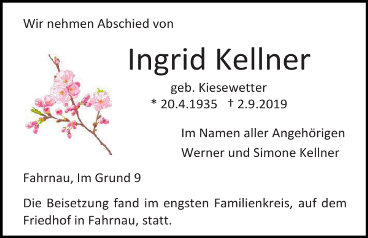 <p>Wir nehmen Abschied von</p><p>Ingrid Kellner<br />geb. Kiesewetter<br />* 20.4.1935 † 2.9.2019<br />Im Namen aller Angehörigen<br />Werner und Simone Kellner<br />Fahrnau, Im Grund 9<br />Die Beisetzung fand im engsten Familienkreis, auf dem<br />Friedhof in Fahrnau, statt.</p>