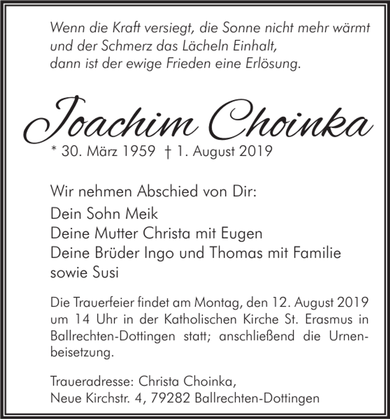 <p>Wenn die Kraft versiegt, die Sonne nicht mehr wärmt<br />und der Schmerz das Lächeln Einhalt,<br />dann ist der ewige Frieden eine Erlösung.</p><p>Joachim Choinka<br />* 30. März 1959 † 1. August 2019</p><p>Wir nehmen Abschied von Dir:<br />Dein Sohn Meik<br />Deine Mutter Christa mit Eugen<br />Deine Brüder Ingo und Thomas mit Familie<br />sowie Susi<br />Die Trauerfeier findet am Montag, den 12. August 2019<br />um 14 Uhr in der Katholischen Kirche St. Erasmus in<br />Ballrechten-Dottingen statt; anschließend die Urnenbeisetzung.<br />Traueradresse: Christa Choinka,<br />Neue Kirchstr. 4, 79282 Ballrechten-Dottingen</p>