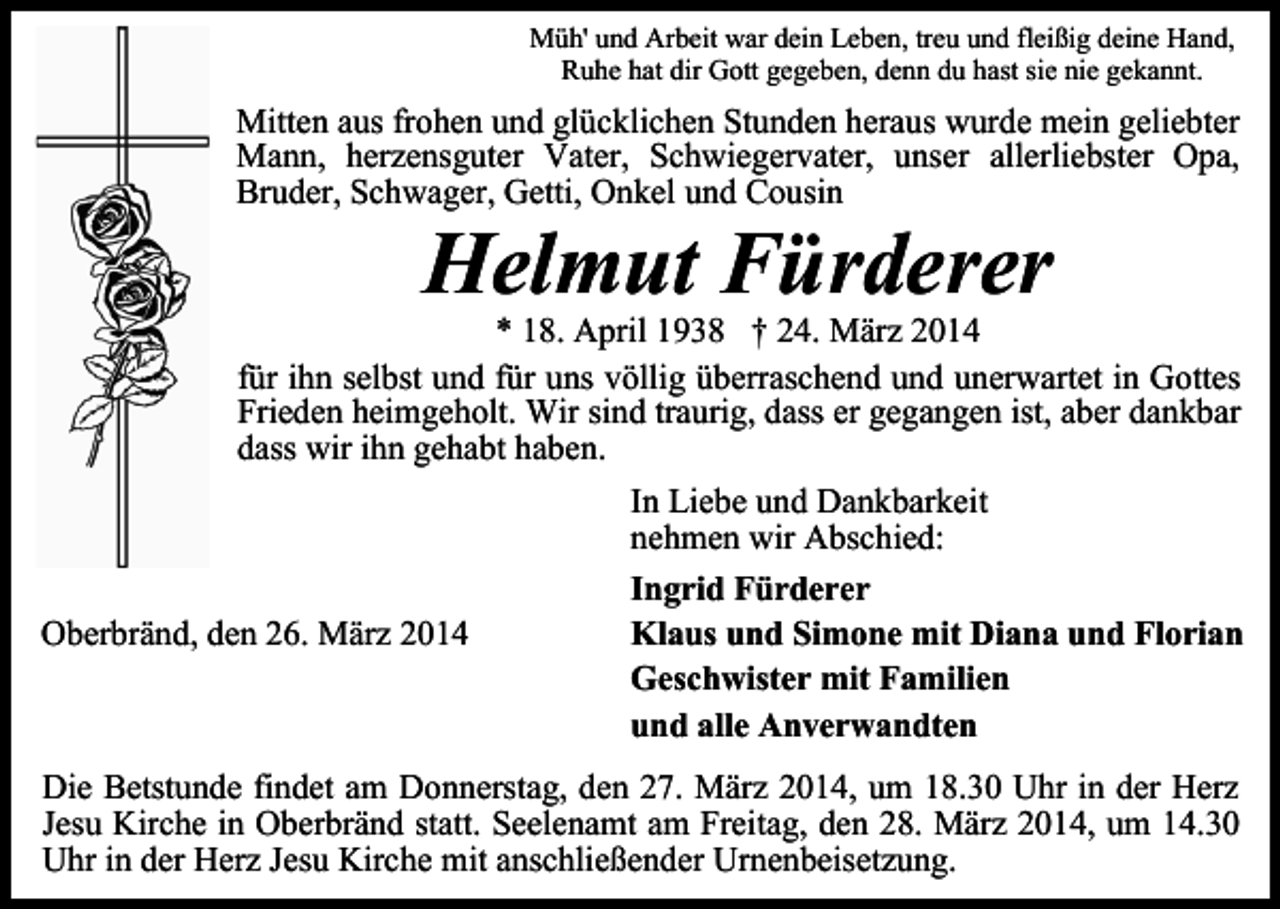 <p>Müh' und Arbeit war dein Leben, treu und fleißig deine Hand,<br />Ruhe hat dir Gott gegeben, denn du hast sie nie gekannt.</p><p>Mitten aus frohen und glücklichen Stunden heraus wurde mein geliebter<br />Mann, herzensguter Vater, Schwiegervater, unser allerliebster Opa,<br />Bruder, Schwager, Getti, Onkel und Cousin</p><p>Helmut Fürderer</p><p>* 18. April 1938 † 24. März 2014<br />für ihn selbst und für uns völlig überraschend und unerwartet in Gottes<br />Frieden heimgeholt. Wir sind traurig, dass er gegangen ist, aber dankbar<br />dass wir ihn gehabt haben.</p><p>Oberbränd, den 26. März 2014</p><p>In Liebe und Dankbarkeit<br />nehmen wir Abschied:<br />Ingrid Fürderer<br />Klaus und Simone mit Diana und Florian<br />Geschwister mit Familien<br />und alle Anverwandten</p><p>Die Betstunde findet am Donnerstag, den 27. März 2014, um 18.30 Uhr in der Herz<br />Jesu Kirche in Oberbränd statt. Seelenamt am Freitag, den 28. März 2014, um 14.30<br />Uhr in der Herz Jesu Kirche mit anschließender Urnenbeisetzung.</p>
