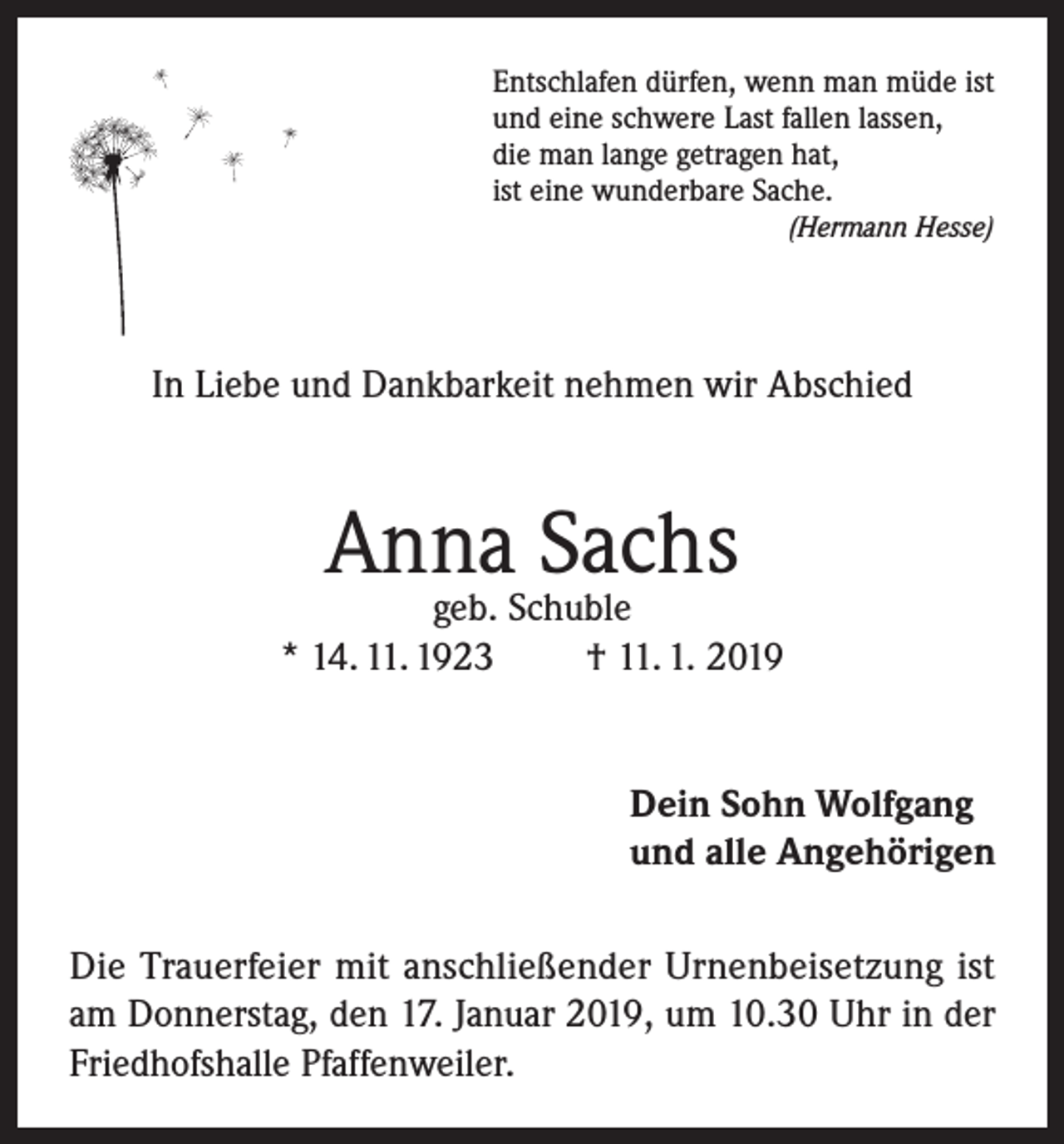 <p>Entschlafen dürfen, wenn man müde ist<br />und eine schwere Last fallen lassen,<br />die man lange getragen hat,<br />ist eine wunderbare Sache.<br />(Hermann Hesse)</p><p>In Liebe und Dankbarkeit nehmen wir Abschied</p><p>Anna Sachs</p><p>geb. Schuble<br />* 14. 11. 1923<br />† 11. 1. 2019<br />Dein Sohn Wolfgang<br />und alle Angehörigen<br />Die Trauerfeier mit anschließender Urnenbeisetzung ist<br />am Donnerstag, den 17. Januar 2019, um 10.30 Uhr in der<br />Friedhofshalle Pfaffenweiler.</p>