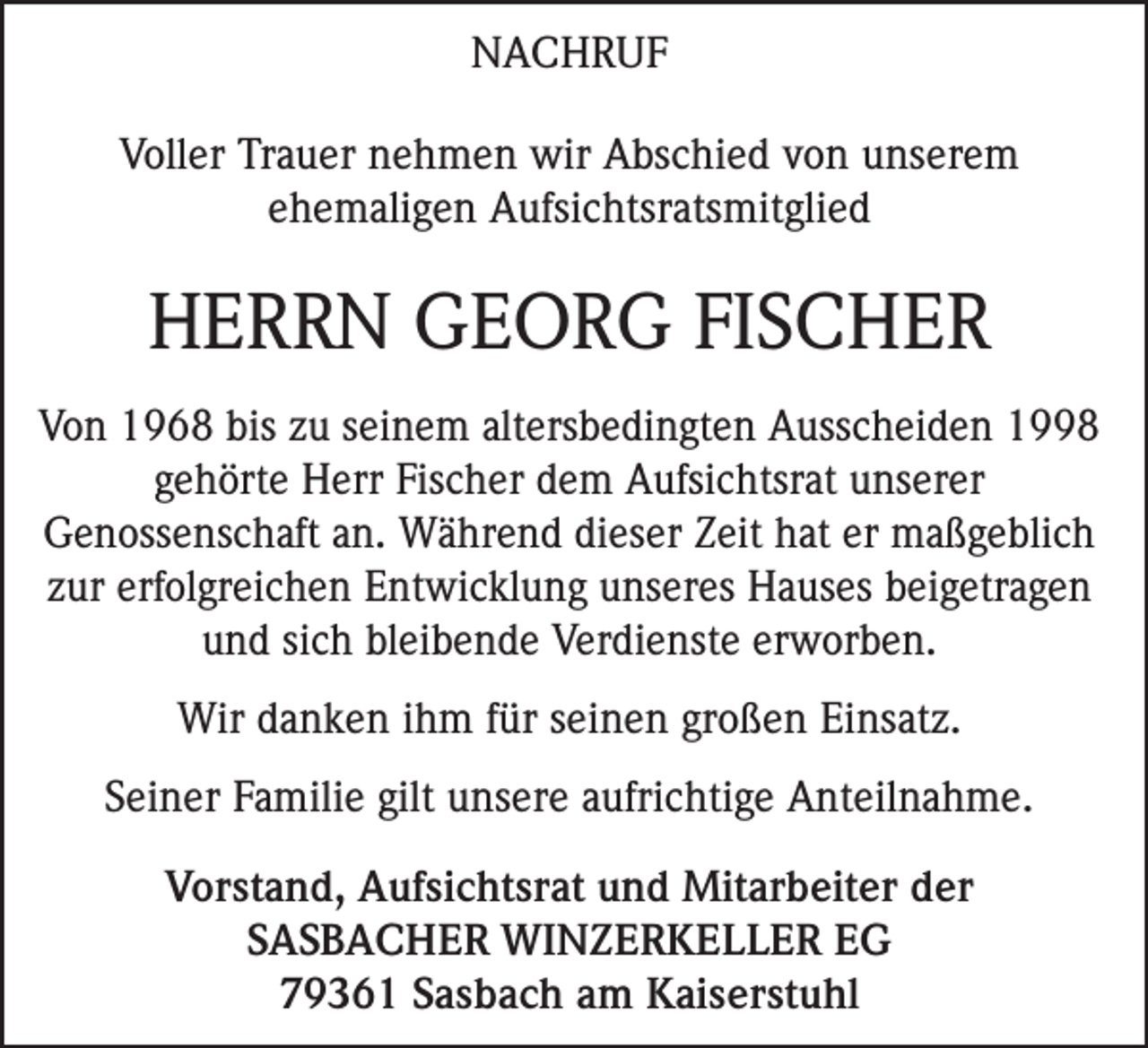 <p>NACHRUF<br />Voller Trauer nehmen wir Abschied von unserem<br />ehemaligen Aufsichtsratsmitglied</p><p>HERRN GEORG FISCHER<br />Von 1968 bis zu seinem altersbedingten Ausscheiden 1998<br />gehörte Herr Fischer dem Aufsichtsrat unserer<br />Genossenschaft an. Während dieser Zeit hat er maßgeblich<br />zur erfolgreichen Entwicklung unseres Hauses beigetragen<br />und sich bleibende Verdienste erworben.<br />Wir danken ihm für seinen großen Einsatz.<br />Seiner Familie gilt unsere aufrichtige Anteilnahme.<br />Vorstand, Aufsichtsrat und Mitarbeiter der<br />SASBACHER WINZERKELLER EG<br />79361 Sasbach am Kaiserstuhl</p>