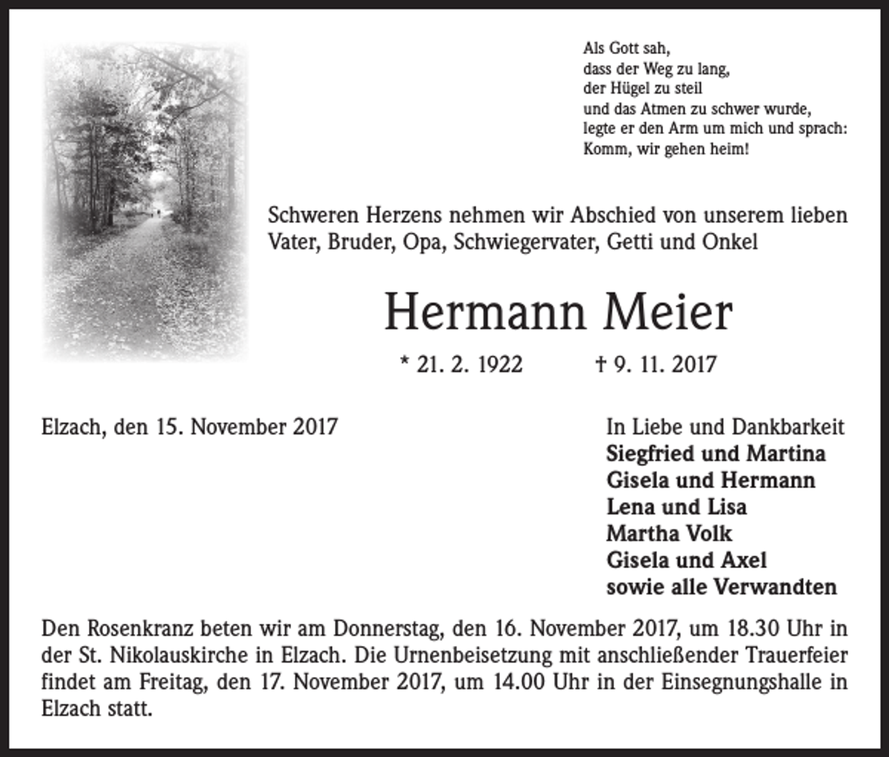 <p>Als Gott sah,<br />dass der Weg zu lang,<br />der Hügel zu steil<br />und das Atmen zu schwer wurde,<br />legte er den Arm um mich und sprach:<br />Komm, wir gehen heim!</p><p>Schweren Herzens nehmen wir Abschied von unserem lieben<br />Vater, Bruder, Opa, Schwiegervater, Getti und Onkel</p><p>Hermann Meier<br />* 21. 2. 1922 † 9. 11. 2017<br />Elzach, den 15. November 2017</p><p>In Liebe und Dankbarkeit<br />Siegfried und Martina<br />Gisela und Hermann<br />Lena und Lisa<br />Martha Volk<br />Gisela und Axel<br />sowie alle Verwandten</p><p>Den Rosenkranz beten wir am Donnerstag, den 16. November 2017, um 18.30 Uhr in<br />der St. Nikolauskirche in Elzach. Die Urnenbeisetzung mit anschließender Trauerfeier<br />findet am Freitag, den 17. November 2017, um 14.00 Uhr in der Einsegnungshalle in<br />Elzach statt.</p>