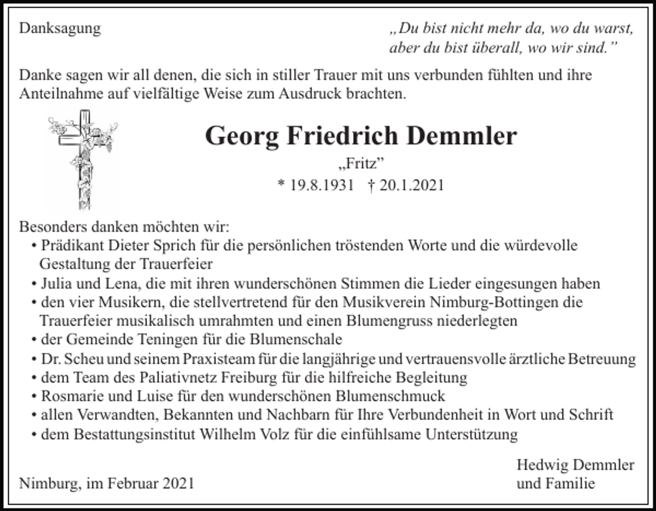 <p>Danksagung</p><p>„Du bist nicht mehr da, wo du warst,<br />aber du bist überall, wo wir sind.”</p><p>Danke sagen wir all denen, die sich in stiller Trauer mit uns verbunden fühlten und ihre<br />Anteilnahme auf vielfältige Weise zum Ausdruck brachten.</p><p>Georg Friedrich Demmler<br />„Fritz”<br />* 19.8.1931 † 20.1.2021<br />Besonders danken möchten wir:<br />• Prädikant Dieter Sprich für die persönlichen tröstenden Worte und die würdevolle<br />Gestaltung der Trauerfeier<br />• Julia und Lena, die mit ihren wunderschönen Stimmen die Lieder eingesungen haben<br />• den vier Musikern, die stellvertretend für den Musikverein Nimburg-Bottingen die<br />Trauerfeier musikalisch umrahmten und einen Blumengruss niederlegten<br />• der Gemeinde Teningen für die Blumenschale<br />• Dr. Scheu und seinem Praxisteam für die langjährige und vertrauensvolle ärztliche Betreuung<br />• dem Team des Paliativnetz Freiburg für die hilfreiche Begleitung<br />• Rosmarie und Luise für den wunderschönen Blumenschmuck<br />• allen Verwandten, Bekannten und Nachbarn für Ihre Verbundenheit in Wort und Schrift<br />• dem Bestattungsinstitut Wilhelm Volz für die einfühlsame Unterstützung<br />Nimburg, im Februar 2021</p><p>Hedwig Demmler<br />und Familie</p>