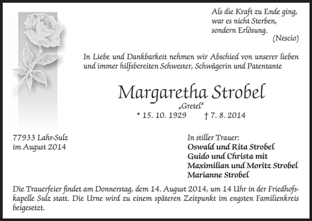 <p>Als die Kraft zu Ende ging,<br />war es nicht Sterben,<br />sondern Erlösung.<br />(Nescio)<br />In Liebe und Dankbarkeit nehmen wir Abschied von unserer lieben<br />und immer hilfsbereiten Schwester, Schwägerin und Patentante</p><p>Margaretha Strobel<br />„Gretel“<br />* 15. 10. 1929<br />† 7. 8. 2014</p><p>77933 Lahr-Sulz<br />im August 2014</p><p>In stiller Trauer:<br />Oswald und Rita Strobel<br />Guido und Christa mit<br />Maximilian und Moritz Strobel<br />Marianne Strobel</p><p>Die Trauerfeier findet am Donnerstag, dem 14. August 2014, um 14 Uhr in der Friedhofskapelle Sulz statt. Die Urne wird zu einem späteren Zeitpunkt im engsten Familienkreis<br />beigesetzt.</p>